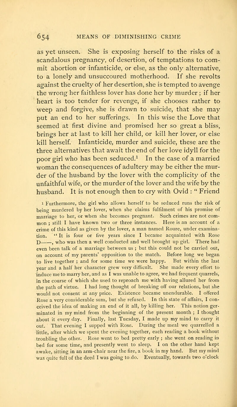 as yet unseen. She is exposing herself to the risks of a scandalous pregnancy, of desertion, of temptations to com- mit abortion or infanticide, or else, as the only alternative^ to a lonely and unsuccoured motherhood. If she revolts against the cruelty of her desertion, she is tempted to avenge the wrong her faithless lover has done her by murder ; if her heart is too tender for revenge, if she chooses rather to weep and forgive, she is drawn to suicide, that she may put an end to her sufferings. In this wise the Love that seemed at first divine and promised her so great a bliss, brings her at last to kill her child, or kill her lover, or else kill herself. Infanticide, murder and suicide, these are the three alternatives that await the end of her love idyll for the poor girl who has been seduced.^ In the case of a married woman the consequences of adultery may be either the mur- der of the husband by the lover with the complicity of the unfaithful wife, or the murder of the lover and the wife by the husband. It is not enough then to cry with Ovid :  Friend 1 Furthermore, the girl who allows herself to be seduced runs the risk of being murdered by her lover, when she claims fulfilment of his promise of marriage to her, or when she becomes pregnant. Such crimes are not com- mon ; still I have known two or three instances. Here is an account of a crime of this kind as given by the lover, a man named Roure, under examina- tion. It is four or five years since I became acquainted with Rose D , who was then a well conducted and well brought up girl. There had even been talk of a marriage between us ; but this could not be carried out, on account of my parents' opposition to the match. Before long we began to live together ; and for some time we were happy. But within the last year and a half her character grew very difficult. She made every effort to induce me to marry her, and as I was unable to agree, we had frequent quarrels, in the course of which she used to reproach me with having allured her from the path of virtue. I had long thought of breaking off our relations, but she would not consent at any price. Existence became unendurable. I offered Rose a very considerable sum, but she refused. In this state of affairs, I con- ceived the idea of making an end of it all, by killing her. This notion ger- minated in my mind from the beginning of the present month ; I thought about it every day. Finally, last Tuesday, I made up my mind to carry it out. That evening I supped with Rose. During the meal we quarrelled a little, after which we spent the evening together, each reading a book without troubling the other. Rose went to bed pretty early ; she went on reading in bed for some time, and presently went to sleep. I on the other hand kept awake, sitting in an arm-chair near the fire, a book in my hand. But my mind was quite full of the deed I was going to do. Eventually, towards two o'clock