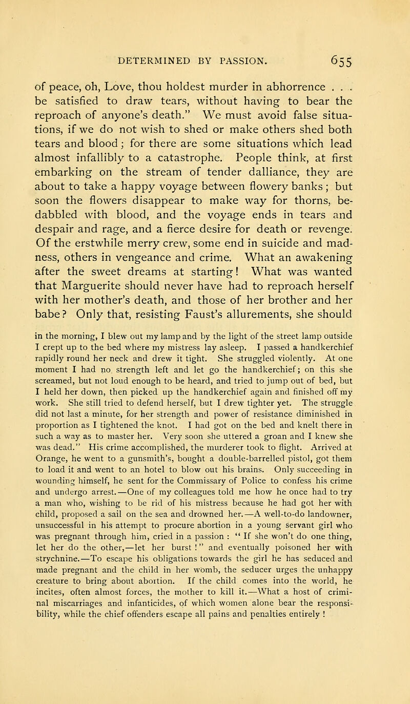 of peace, oh, Love, thou holdest murder in abhorrence . . . be satisfied to draw tears, without having to bear the reproach of anyone's death. We must avoid false situa- tions, if we do not wish to shed or make others shed both tears and blood ; for there are some situations which lead almost infallibly to a catastrophe. People think, at first embarking on the stream of tender dalliance, they are about to take a happy voyage between flowery banks ; but soon the flowers disappear to make way for thorns, be- dabbled with blood, and the voyage ends in tears and despair and rage, and a fierce desire for death or revenge. Of the erstwhile merry crew, some end in suicide and mad- ness, others in vengeance and crime. What an awakening after the sweet dreams at starting ! What was wanted that Marguerite should never have had to reproach herself with her mother's death, and those of her brother and her babe? Only that, resisting Faust's allurements, she should in the moroing, I blew out my lamp and by the light of the street lamp outside I crept up to the bed where my mistress lay asleep. I passed a handkerchief rapidly round her neck and drew it tight. She struggled violently. At one moment I had no strength left and let go the handkerchief; on this she screamed, but not loud enough to be heard, and tried to jump out of bed, but I held her down, then picked up the handkerchief again and finished off my work. She still tried to defend herself, but I drew tighter yet. The struggle did not last a minute, for her strength and power of resistance diminished in proportion as I tightened the knot. I had got on the bed and knelt there in such a way as to master her. Very soon she uttered a groan and I knew she was dead. His crime accomplished, the murderer took to flight. Arrived at Orange, he went to a gunsmith's, bought a double-barrelled pistol, got them to load it and went to an hotel to blow out his brains. Only succeeding in wounding himself, he sent for the Commissary of Police to confess his crime and undergo arrest.—One of my colleagues told me how he once had to try a man who, wishing to be rid of his mistress because he had got her with child, proposed a sail on the sea and drowned her.—A well-to-do landowner, unsuccessful in his attempt to procure abortion in a young servant girl who was pregnant through him, cried in a passion : If she won't do one thing, let her do the other,—let her burst ! and eventually poisoned her with strychnine.—To escape his obligations towards the girl he has seduced and made pregnant and the child in her womb, the seducer urges the unhappy creature to bring about abortion. If the child comes into the world, he incites, often almost forces, the mother to kill it.—What a host of crimi- nal miscarriages and infanticides, of which women alone bear the responsi- bility, while the chief offenders escape all pains and penalties entirely !