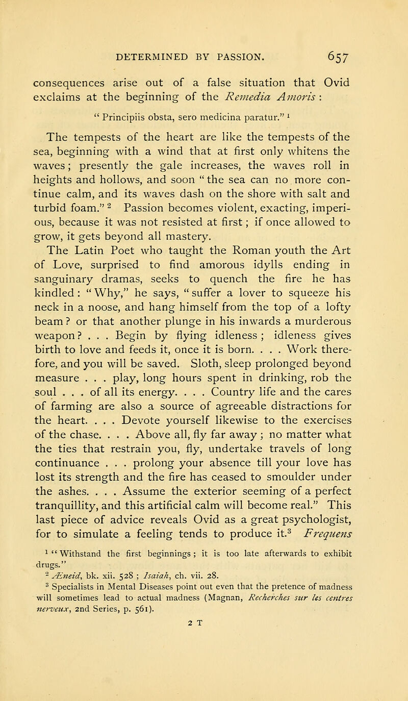 consequences arise out of a false situation that Ovid exclaims at the beginning of the Remédia Anioris :  Principiis obsta, sero medicina paratur. ' The tempests of the heart are like the tempests of the sea, beginning with a wind that at first only whitens the waves ; presently the gale increases, the waves roll in heights and hollows, and soon  the sea can no more con- tinue calm, and its waves dash on the shore with salt and turbid foam. ^ Passion becomes violent, exacting, imperi- ous, because it was not resisted at first ; if once allowed to grow, it gets beyond all mastery. The Latin Poet who taught the Roman youth the Art of Love, surprised to find amorous idylls ending in sanguinary dramas, seeks to quench the fire he has kindled :  Why, he says,  suffer a lover to squeeze his neck in a noose, and hang himself from the top of a lofty beam ? or that another plunge in his inwards a murderous weapon ? . . . Begin by flying idleness ; idleness gives birth to love and feeds it, once it is born. . . . Work there- fore, and you will be saved. Sloth, sleep prolonged beyond measure . . . play, long hours spent in drinking, rob the soul ... of all its energy. . . . Country life and the cares of farming are also a source of agreeable distractions for the heart. . . . Devote yourself likewise to the exercises of the chase. . . . Above all, fly far away ; no matter what the ties that restrain you, fly, undertake travels of long continuance . . . prolong your absence till your love has lost its strength and the fire has ceased to smoulder under the ashes. . . . Assume the exterior seeming of a perfect tranquillity, and this artificial calm will become real. This last piece of advice reveals Ovid as a great psychologist, for to simulate a feeling tends to produce it.^ Frequens ^Withstand the first beginnings; it is too late afterwards to exhibit drugs. - Aineid, bk. xii. 528 ; Isaiah, ch. vii. 28. ^ Specialists in Mental Diseases point out even that the pretence of madness will sometimes lead to actual madness (Magnan, Recherches sur les cetiires nerveux, 2nd Series, p. 561). 2 T