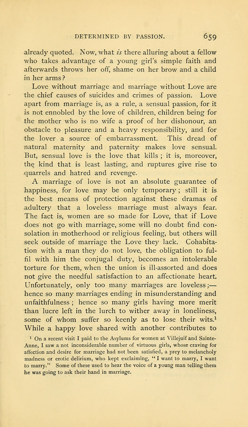 already quoted. Now, what is there alluring about a fellow who takes advantage of a young girl's simple faith and afterwards throws her off, shame on her brow and a child in her arms ? Love without marriage and marriage without Love are the chief causes of suicides and crimes of passion. Love apart from marriage is, as a rule, a sensual passion, for it is not ennobled by the love of children, children being for the mother who is no wife a proof of her dishonour, an obstacle to pleasure and a heavy responsibility, and for the lover a source of embarrassment. This dread of natural maternity and paternity makes love sensual. But, sensual love is the love that kills ; it is, moreover, the kind that is least lasting, and ruptures give rise to -quarrels and hatred and revenge. A marriage of love is not an absolute guarantee of happiness, for love may be only temporary ; still it is the best means of protection against these dramas of .adultery that a loveless marriage must always fear. The fact is, women are so made for Love, that if Love ■does not go with marriage, some will no doubt find con- solation in motherhood or religious feeling, but others will «eek outside of marriage the Love they lack. Cohabita- tion with a man they do not love, the obligation to ful- fil with him the conjugal duty, becomes an intolerable torture for them, when the union is ill-assorted and does not give the needful satisfaction to an affectionate heart. Unfortunately, only too many marriages are loveless;— hence so many marriages ending in misunderstanding and unfaithfulness ; hence so many girls having more merit than lucre left in the lurch to wither away in loneliness, some of whom suffer so keenly as to lose their wits.^ While a happy love shared with another contributes to ^ On a recent visit I paid to the Asylums for women at Villejuif and Sainte- Anne, I saw a not inconsiderable number of virtuous girls, whose craving for affection and desire for marriage had not been satisfied, a prey to melancholy madness or erotic delirium, who kept exclaiming,  I want to marry, I want to marry. Some of these used to hear the voice of a young man telling them he was going to ask their hand in marriage.