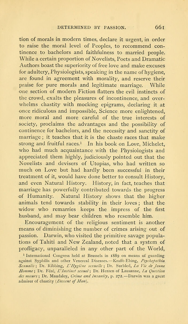 tion of morals in modern times, declare it urgent, in order to raise the moral level of Peoples, to recommend con- tinence to bachelors and faithfulness to married people. While a certain proportion of Novelists, Poets and Dramatic Authors boast the superiority of free love and make excuses for adultery, Physiologists, speaking in the name of hygiene, are found in agreement with morality, and reserve their praise for pure morals and legitimate marriage. While ■one section of modern Fiction flatters the evil instincts of the crowd, exalts the pleasures of incontinence, and over- whelms chastity with mocking epigrams, declaring it at once ridiculous and impossible, Science more enlightened, more moral and more careful of the true interests of society, proclaims the advantages and the possibility of continence for bachelors, and the necessity and sanctity of marriage ; it teaches that it is the chaste races that make strong and fruitful races.^ In his book on Love, Michelet, who had much acquaintance with the Physiologists and appreciated them highly, judiciously pointed out that the Novelists and devisers of Utopias, who had written so much on Love but had hardly been successful in their treatment of it, would have done better to consult History, and even Natural History. History, in fact, teaches that marriage has powerfully contributed towards the progress of Humanity. Natural History shows that the higher animals tend towards stability in their loves ; that the widow who remarries keeps the impress of the first husband, and may bear children who resemble him. Encouragement of the religious sentiment is another means of diminishing the number of crimes arising out of passion. Darwin, who visited the primitive savage popula- tions of Tahiti and New Zealand, noted that a system of profligacy, unparalleled in any other part of the World, ^ International Congress held at Brussels in 1889 on means of guarding against Syphilis and other Venereal Diseases.—Krafft-Ebing, Psychopathia Sexualis ; Dr. Ribbing, L'Hygiène sexuelle ; Dr. Surbled, La Vie de Jeittie Homme ; Dr. Féré, VInstinct sexuel ; Dr. Herzen of Lausanne, La Question des viœurs ; Dr. Maudsley, Crime and Insanity, p. 272.—Darwin was a great admirer of chastity {^Descent of Man).