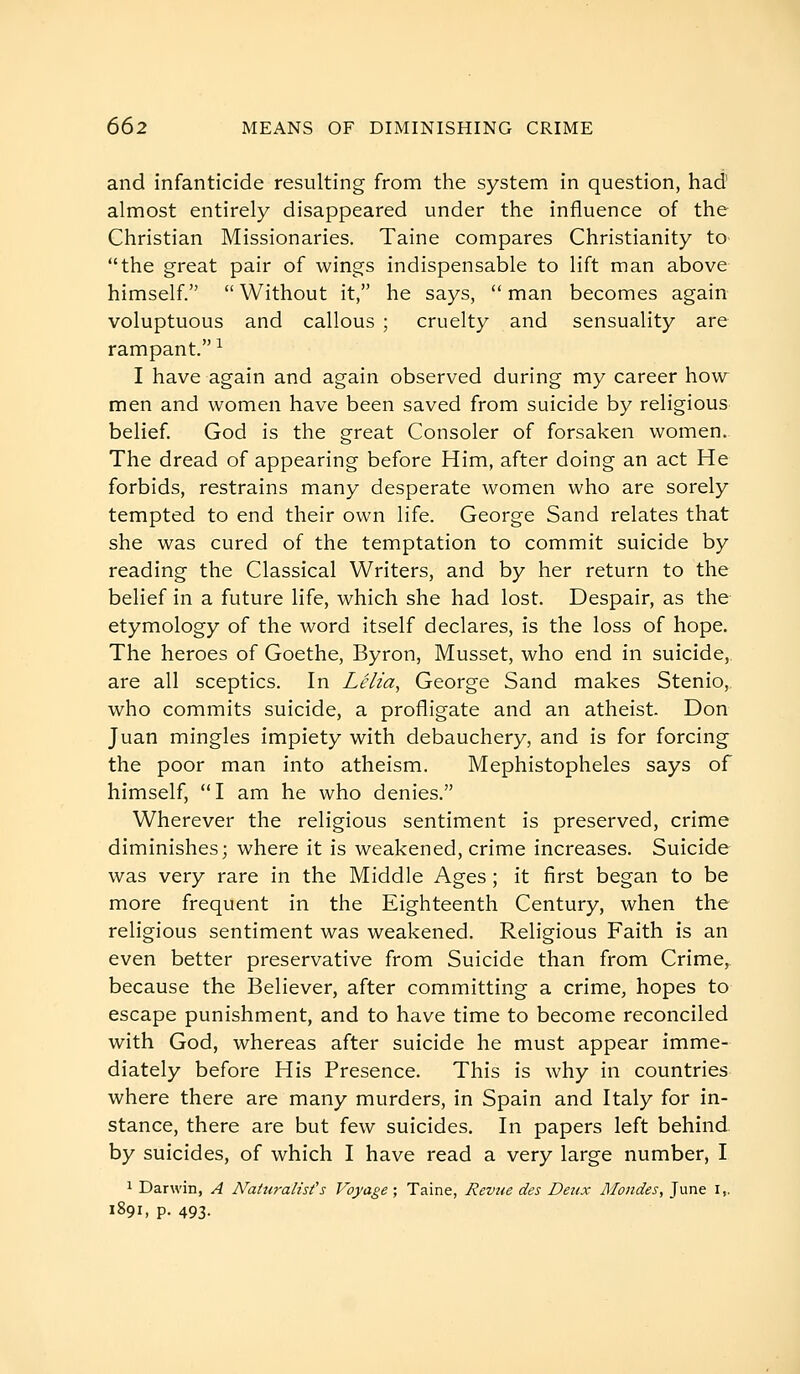 and infanticide resulting from the system in question, had' almost entirely disappeared under the influence of the Christian Missionaries. Taine compares Christianity to the great pair of wings indispensable to lift man above himself.  Without it, he says,  man becomes again voluptuous and callous ; cruelty and sensuality are rampant. -^ I have again and again observed during my career how men and women have been saved from suicide by religious belief. God is the great Consoler of forsaken women. The dread of appearing before Him, after doing an act He forbids, restrains many desperate women who are sorely tempted to end their own life. George Sand relates that she was cured of the temptation to commit suicide by reading the Classical Writers, and by her return to the belief in a future life, which she had lost. Despair, as the etymology of the word itself declares, is the loss of hope. The heroes of Goethe, Byron, Musset, who end in suicide, are all sceptics. In Lêlia, George Sand makes Stenio,, who commits suicide, a profligate and an atheist. Don Juan mingles impiety with debauchery, and is for forcing the poor man into atheism. Mephistopheles says of himself, I am he who denies. Wherever the religious sentiment is preserved, crime diminishes; where it is weakened, crime increases. Suicide was very rare in the Middle Ages ; it first began to be more frequent in the Eighteenth Century, when the religious sentiment was weakened. Religious Faith is an even better preservative from Suicide than from Crime,, because the Believer, after committing a crime, hopes to escape punishment, and to have time to become reconciled with God, whereas after suicide he must appear imme- diately before His Presence. This is why in countries where there are many murders, in Spain and Italy for in- stance, there are but few suicides. In papers left behind by suicides, of which I have read a very large number, I 1 Darwin, A Naturalist's Voyage ; Taine, Revue des Deux Mondes, June i,. 1891, p. 493-