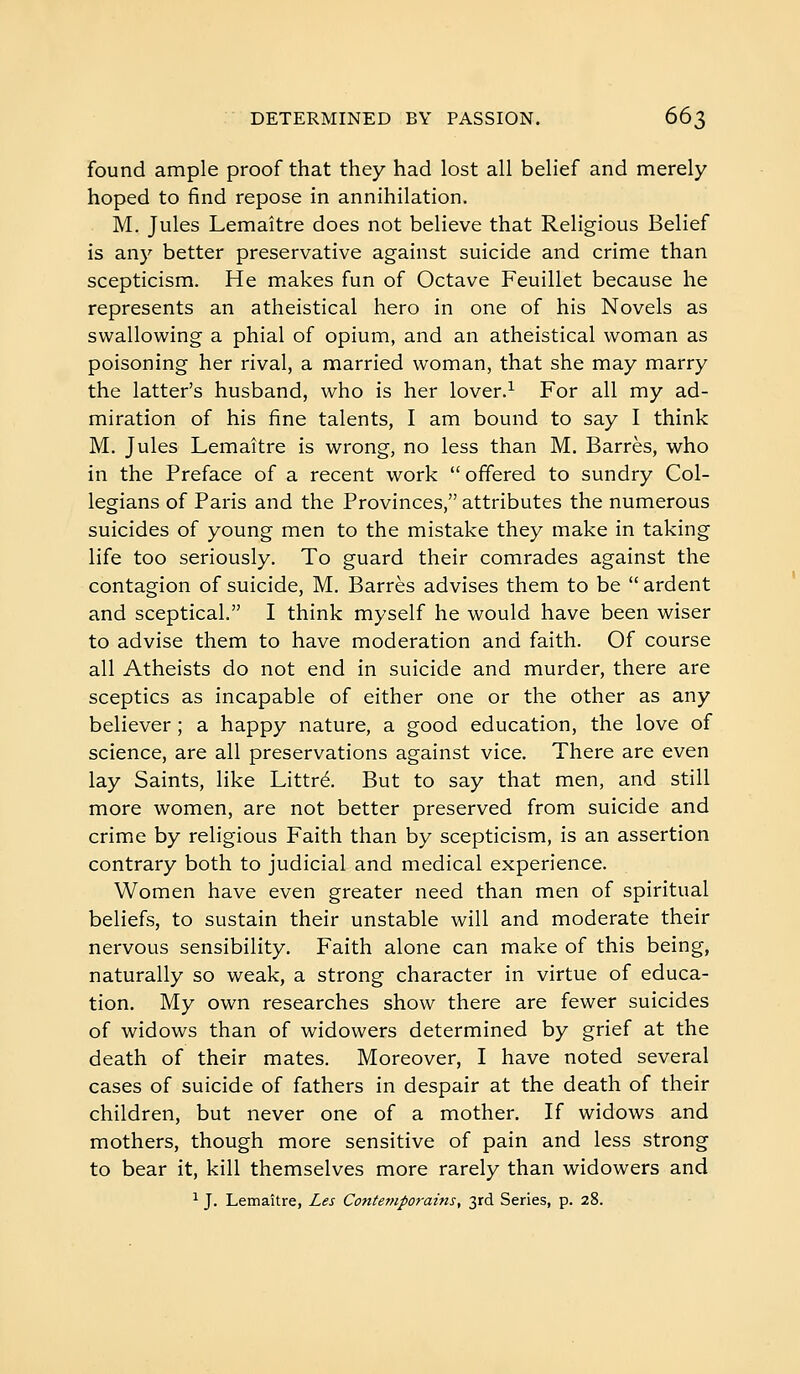 found ample proof that they had lost all belief and merely hoped to find repose in annihilation. M. Jules Lemaître does not believe that Religious Belief is any better preservative against suicide and crime than scepticism. He makes fun of Octave Feuillet because he represents an atheistical hero in one of his Novels as swallowing a phial of opium, and an atheistical woman as poisoning her rival, a married woman, that she may marry the latter's husband, who is her lover.^ For all my ad- miration of his fine talents, I am bound to say I think M. Jules Lemaître is wrong, no less than M. Barrés, who in the Preface of a recent work offered to sundry Col- legians of Paris and the Provinces, attributes the numerous suicides of young men to the mistake they make in taking life too seriously. To guard their comrades against the contagion of suicide, M. Barrés advises them to be  ardent and sceptical. I think myself he would have been wiser to advise them to have moderation and faith. Of course all Atheists do not end in suicide and murder, there are sceptics as incapable of either one or the other as any believer ; a happy nature, a good education, the love of science, are all preservations against vice. There are even lay Saints, like Littré. But to say that men, and still more women, are not better preserved from suicide and crime by religious Faith than by scepticism, is an assertion contrary both to judicial and medical experience. Women have even greater need than men of spiritual beliefs, to sustain their unstable will and moderate their nervous sensibility. Faith alone can make of this being, naturally so weak, a strong character in virtue of educa- tion. My own researches show there are fewer suicides of widows than of widowers determined by grief at the death of their mates. Moreover, I have noted several cases of suicide of fathers in despair at the death of their children, but never one of a mother. If widows and mothers, though more sensitive of pain and less strong to bear it, kill themselves more rarely than widowers and ^ J. Lemaître, Les Contemporains, 3rd Series, p. 28.