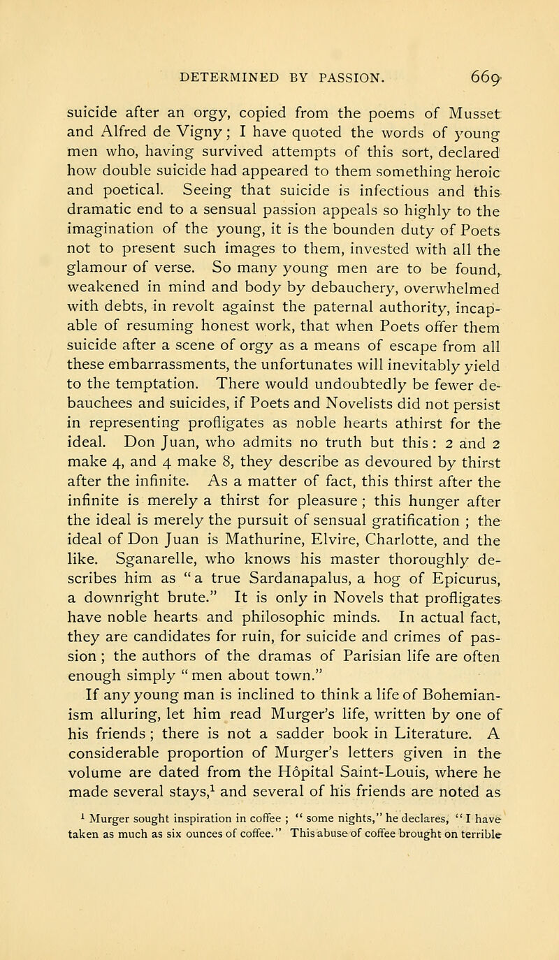 suicide after an orgy, copied from the poems of Musset and Alfred de Vigny ; I have quoted the words of young men who, having survived attempts of this sort, declared how double suicide had appeared to them something heroic and poetical. Seeing that suicide is infectious and this dramatic end to a sensual passion appeals so highly to the imagination of the young, it is the bounden duty of Poets not to present such images to them, invested with all the glamour of verse. So many young men are to be found,, weakened in mind and body by debauchery, overwhelmed with debts, in revolt against the paternal authority, incap- able of resuming honest work, that when Poets offer them suicide after a scene of orgy as a means of escape from all these embarrassments, the unfortunates will inevitably yield to the temptation. There would undoubtedly be fewer de- bauchees and suicides, if Poets and Novelists did not persist in representing profligates as noble hearts athirst for the ideal. Don Juan, who admits no truth but this : 2 and 2 make 4, and 4 make 8, they describe as devoured by thirst after the infinite. As a matter of fact, this thirst after the infinite is merely a thirst for pleasure ; this hunger after the ideal is merely the pursuit of sensual gratification ; the ideal of Don Juan is Mathurine, Elvire, Charlotte, and the like. Sganarelle, who knows his master thoroughly de- scribes him as  a true Sardanapalus, a hog of Epicurus, a downright brute. It is only in Novels that profligates have noble hearts and philosophic minds. In actual fact, they are candidates for ruin, for suicide and crimes of pas- sion ; the authors of the dramas of Parisian life are often enough simply  men about town. If any young man is inclined to think a life of Bohemian- ism alluring, let him read Murger's life, written by one of his friends ; there is not a sadder book in Literature. A considerable proportion of Murger's letters given in the volume are dated from the Hôpital Saint-Louis, where he made several stays,^ and several of his friends are noted as ^ Murger sought inspiration in coffee ;  some nights, he declares,  I have taken as much as six ounces of coffee. This abuse of coffee brought on terrible