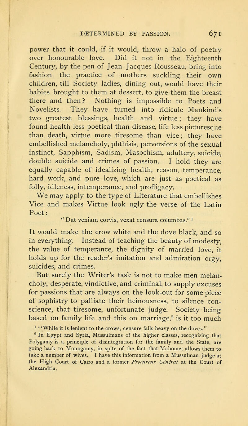 power that it could, if it would, throw a halo of poetry- over honourable love. Did it not in the Eighteenth Century, by the pen of Jean Jacques Rousseau, bring into fashion the practice of mothers suckling their own children, till Society ladies, dining out, would have their babies brought to them at dessert, to give them the breast there and then ? Nothing is impossible to Poets and Novelists. They have turned into ridicule Mankind's two greatest blessings, health and virtue ; they have found health less poetical than disease, life less picturesque than death, virtue more tiresome than vice ; they have embellished melancholy, phthisis, perversions of the sexual instinct, Sapphism, Sadism, Masochism, adultery, suicide, double suicide and crimes of passion. I hold they are equally capable of idealizing health, reason, temperance, hard work, and pure love, which are just as poetical as folly, idleness, intemperance, and profligacy. We may apply to the type of Literature that embellishes Vice and makes Virtue look ugly the verse of the Latin Poet:  Dat veniam corvis, vexat censura columbas. ^ It would make the crow white and the dove black, and so in everything. Instead of teaching the beauty of modesty, the value of temperance, the dignity of married love, it holds up for the reader's imitation and admiration orgy, suicides, and crimes. But surely the Writer's task is not to make men melan- choly, desperate, vindictive, and criminal, to supply excuses for passions that are always on the look-out for some piece of sophistry to palliate their heinousness, to silence con- science, that tiresome, unfortunate judge. Society being based on family life and this on marriage,^ is it too much ^ While it is lenient to the crows, censure falls heavy on the doves. ^ In Egypt and Syria, Mussulmans of the higher classes, recognizing that Polygamy is a principle of disintegration for the family and the State, are going back to Monogamy, in spite of the fact that Mahomet allows them to take a number of wives. I have this information from a Mussulman judge at the High Court of Cairo and a former Froaireur Général at the Court of Alexandria.