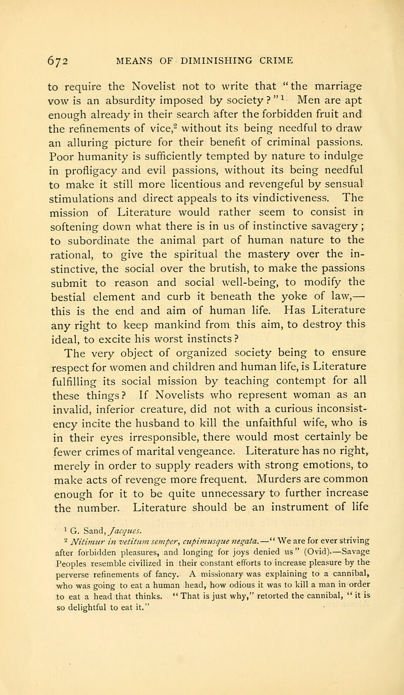 to require the Novelist not to write that the marriage vow is an absurdity imposed by society ?  ^ Men are apt enough already in their search after the forbidden fruit and the refinements of vice,^ without its being needful to draw an alluring picture for their benefit of criminal passions. Poor humanity is sufficiently tempted by nature to indulge in profligacy and evil passions, without its being needful to make it still more licentious and revengeful by sensual stimulations and direct appeals to its vindictiveness. The mission of Literature would rather seem to consist in softening down what there is in us of instinctive savagery ; to subordinate the animal part of human nature to the rational, to give the spiritual the mastery over the in- stinctive, the social over the brutish, to make the passions submit to reason and social well-being, to modify the bestial element and curb it beneath the yoke of law,—■ this is the end and aim of human life. Has Literature any right to keep mankind from this aim, to destroy this ideal, to excite his worst instincts ? The very object of organized society being to ensure respect for women and children and human life, is Literature fulfilling its social mission by teaching contempt for all these things? If Novelists who represent woman as an invalid, inferior creature, did not with a curious inconsist- ency incite the husband to kill the unfaithful wife, who is in their eyes irresponsible, there would most certainly be fewer crimes of marital vengeance. Literature has no right,, merely in order to supply readers with strong emotions, to make acts of revenge more frequent. Murders are common enough for it to be quite unnecessary to further increase the number. Literature should be an instrument of life 1 G. Sand,yacçues. 2 Niti7niir in velitiunsejuper, cupimusque negata.— We are for ever striving after forbidden pleasures, and longing for joys denied us  (Ovid).—Savage Peoples resemble civilized in their constant efforts to increase pleasure by the perverse refinements of fancy. A missionary was explaining to a cannibal, who was going to eat a human head, bow odious it was to kill a man in order to eat a head that thinks. That is just why, retorted the cannibal,  it is so delightful to eat it.