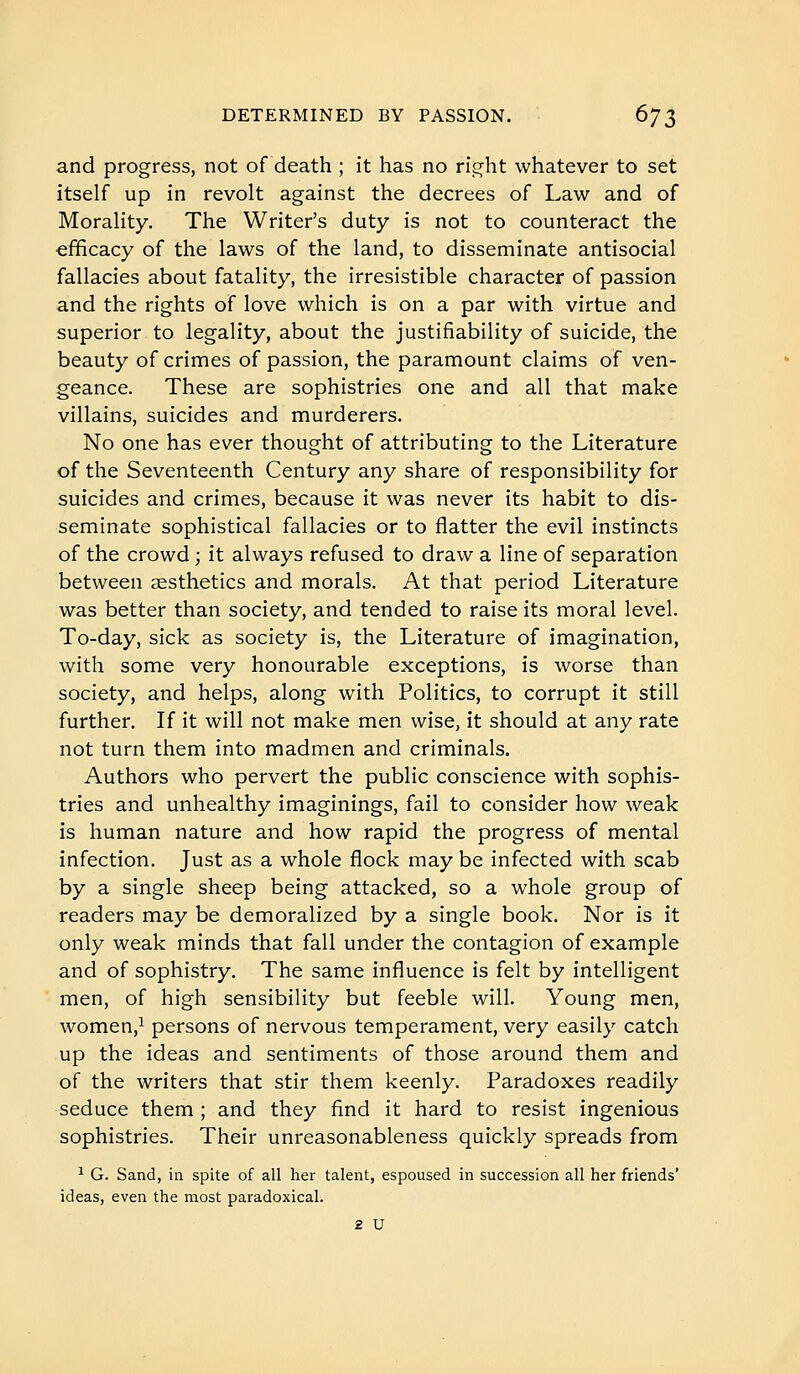 and progress, not of death ; it has no ri^ht whatever to set itself up in revolt against the decrees of Law and of Morality. The Writer's duty is not to counteract the efficacy of the laws of the land, to disseminate antisocial fallacies about fatality, the irresistible character of passion and the rights of love which is on a par with virtue and superior to legality, about the justifiability of suicide, the beauty of crimes of passion, the paramount claims of ven- geance. These are sophistries one and all that make villains, suicides and murderers. No one has ever thought of attributing to the Literature of the Seventeenth Century any share of responsibility for suicides and crimes, because it was never its habit to dis- seminate sophistical fallacies or to flatter the evil instincts of the crowd ; it always refused to draw a line of separation between sesthetics and morals. At that period Literature was better than society, and tended to raise its moral level. To-day, sick as society is, the Literature of imagination, with some very honourable exceptions, is worse than society, and helps, along with Politics, to corrupt it still further. If it will not make men wise, it should at any rate not turn them into madmen and criminals. Authors who pervert the public conscience with sophis- tries and unhealthy imaginings, fail to consider how weak is human nature and how rapid the progress of mental infection. Just as a whole flock may be infected with scab by a single sheep being attacked, so a whole group of readers may be demoralized by a single book. Nor is it only weak minds that fall under the contagion of example and of sophistry. The same influence is felt by intelligent men, of high sensibility but feeble will. Young men, women,^ persons of nervous temperament, very easily catch up the ideas and sentiments of those around them and of the writers that stir them keenly. Paradoxes readily seduce them ; and they find it hard to resist ingenious sophistries. Their unreasonableness quickly spreads from ^ G. Sand, in spite of all her talent, espoused in succession all her friends' ideas, even the most paradoxical. 2 U