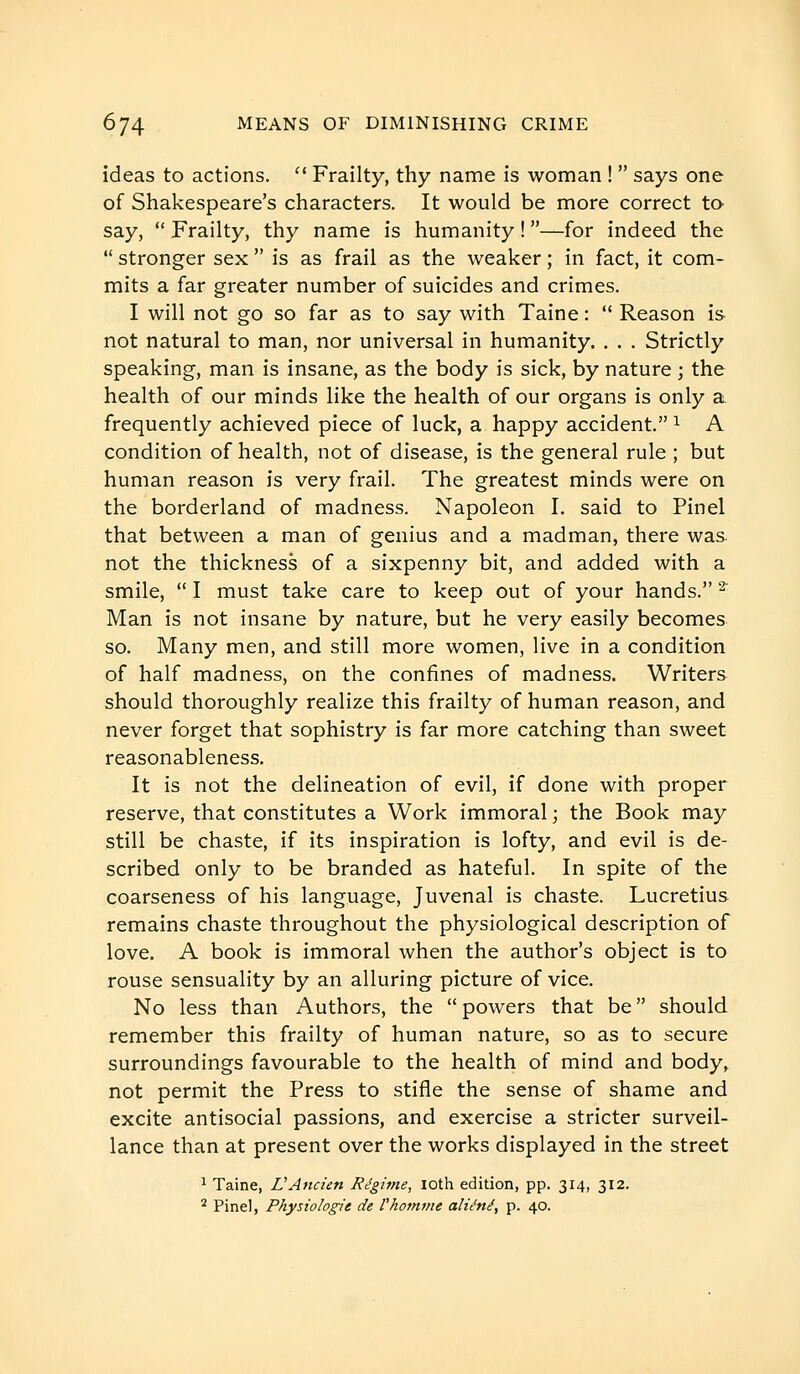 ideas to actions.  Frailty, thy name is woman !  says one of Shakespeare's characters. It would be more correct to say,  Frailty, thy name is humanity ! —for indeed the  stronger sex  is as frail as the weaker ; in fact, it com- mits a far greater number of suicides and crimes. I will not go so far as to say with Taine :  Reason is. not natural to man, nor universal in humanity. . . . Strictly speaking, man is insane, as the body is sick, by nature ; the health of our minds like the health of our organs is only a frequently achieved piece of luck, a happy accident. ^ A condition of health, not of disease, is the general rule ; but human reason is very frail. The greatest minds were on the borderland of madness. Napoleon I. said to Pinel that between a man of genius and a madman, there was not the thickness of a sixpenny bit, and added with a smile,  I must take care to keep out of your hands. ^ Man is not insane by nature, but he very easily becomes so. Many men, and still more women, live in a condition of half madness, on the confines of madness. Writers should thoroughly realize this frailty of human reason, and never forget that sophistry is far more catching than sweet reasonableness. It is not the delineation of evil, if done with proper reserve, that constitutes a Work immoral ; the Book may still be chaste, if its inspiration is lofty, and evil is de- scribed only to be branded as hateful. In spite of the coarseness of his language, Juvenal is chaste. Lucretius remains chaste throughout the physiological description of love. A book is immoral when the author's object is to rouse sensuality by an alluring picture of vice. No less than Authors, the  powers that be  should remember this frailty of human nature, so as to secure surroundings favourable to the health of mind and body, not permit the Press to stifle the sense of shame and excite antisocial passions, and exercise a stricter surveil- lance than at present over the works displayed in the street ^ Taine, VAncien Régime, loth edition, pp. 314, 312. * Pinel, Physiologie de l'homme aliéné, p. 40.