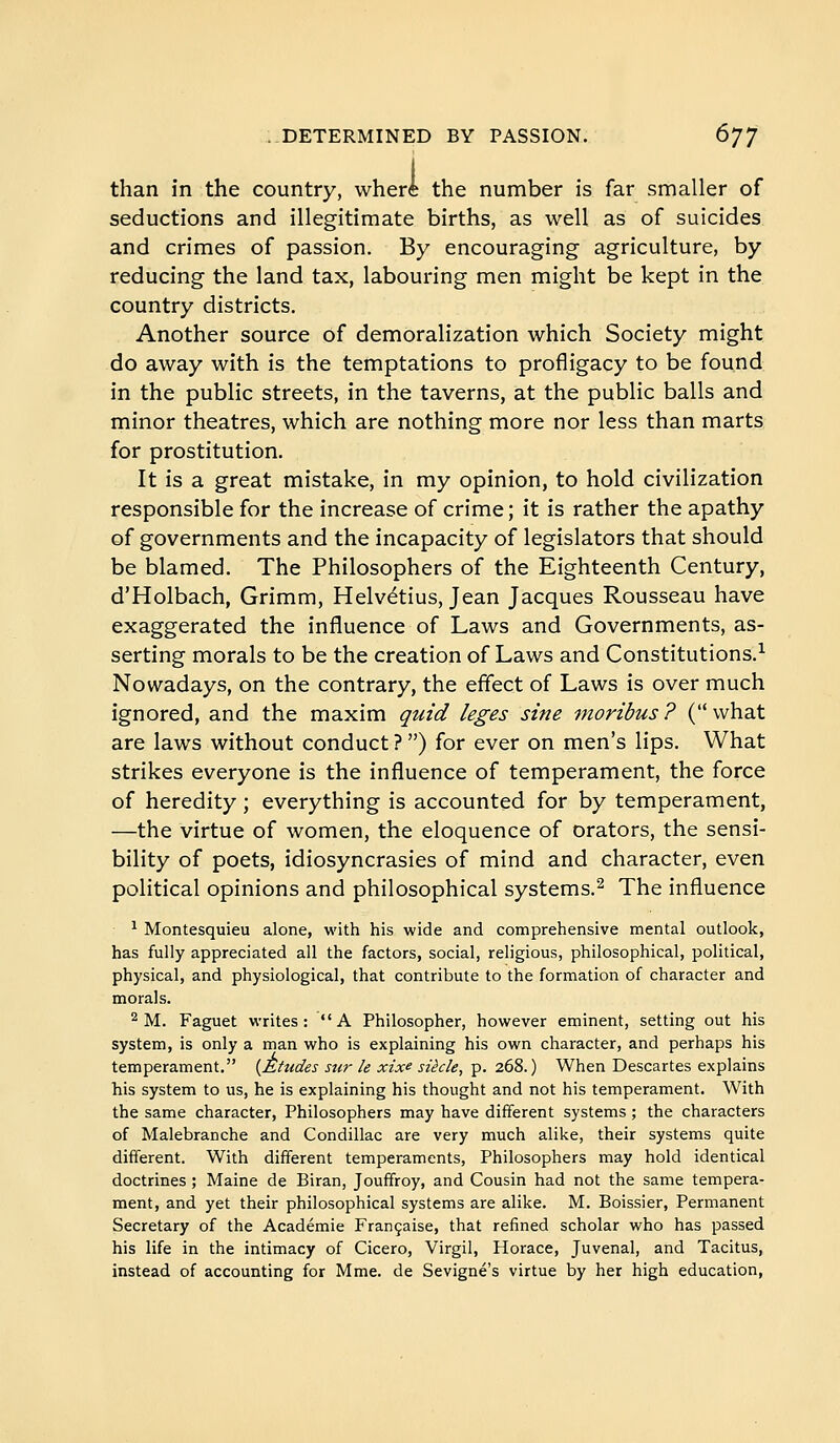 than in the country, where the number is far smaller of seductions and illegitimate births, as well as of suicides and crimes of passion. By encouraging agriculture, by reducing the land tax, labouring men might be kept in the country districts. Another source of demoralization which Society might do away with is the temptations to profligacy to be found in the public streets, in the taverns, at the public balls and minor theatres, which are nothing more nor less than marts for prostitution. It is a great mistake, in my opinion, to hold civilization responsible for the increase of crime ; it is rather the apathy of governments and the incapacity of legislators that should be blamed. The Philosophers of the Eighteenth Century, d'Holbach, Grimm, Helvétius, Jean Jacques Rousseau have exaggerated the influence of Laws and Governments, as- serting morals to be the creation of Laws and Constitutions.^ Nowadays, on the contrary, the effect of Laws is over much ignored, and the maxim quid leges sine moribus ? ( what are laws without conduct ? ) for ever on men's lips. What strikes everyone is the influence of temperament, the force of heredity ; everything is accounted for by temperament, —the virtue of women, the eloquence of orators, the sensi- bility of poets, idiosyncrasies of mind and character, even political opinions and philosophical systems.^ The influence ^ Montesquieu alone, with his wide and comprehensive mental outlook, has fully appreciated all the factors, social, religious, philosophical, political, physical, and physiological, that contribute to the formation of character and morals. 2 M. Faguet writes: A Philosopher, however eminent, setting out his system, is only a man who is explaining his own character, and perhaps his temperament. {Ehides sur le xixe siècle, p. 268.) When Descartes explains his system to us, he is explaining his thought and not his temperament. With the same character. Philosophers may have different systems ; the characters of Malebranche and Condillac are very much alike, their systems quite different. With different temperaments, Philosophers may hold identical doctrines ; Maine de Biran, Jouffroy, and Cousin had not the same tempera- ment, and yet their philosophical systems are alike. M. Boissier, Permanent Secretary of the Académie Française, that refined scholar who has passed his life in the intimacy of Cicero, Virgil, Horace, Juvenal, and Tacitus, instead of accounting for Mme. de Sevigné's virtue by her high education,