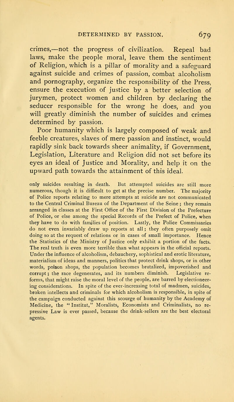 crimes,—not the progress of civilization. Repeal bad laws, make the people moral, leave them the sentiment of Religion, which is a pillar of morality and a safeguard against suicide and crimes of passion, combat alcoholism and pornography, organize the responsibility of the Press, ensure the execution of justice by a better selection of jurymen, protect women and children by declaring the seducer responsible for the wrong he does, and you will greatly diminish the number of suicides and crimes determined by passion. Poor humanity which is largely composed of weak and feeble creatures, slaves of mere passion and instinct, would rapidly sink back towards sheer animality, if Government, Legislation, Literature and Religion did not set before its eyes an ideal of Justice and Morality, and help it on the upward path towards the attainment of this ideal. only suicides resulting in death. But attempted suicides are still more numerous, though it is difficult to get at the precise number. The majority of Police reports relating to mere attempts at suicide are not communicated to the Central Criminal Bureau of the Department of the Seine ; they remain arranged in classes at the First Office of the First Division of the Prefecture of Police, or else among the special Records of the Prefect of Police, when they have to do with families of position. Lastly, the Police Commissaries do not even invariably draw up reports at all ; they often purposely omit doing so at the request of relations or in cases of small importance. Hence the Statistics of the Ministry of Justice only exhibit a portion of the facts. The real truth is even more terrible than what appears in the official reports. Under the influence of alcoholism, debauchery, sophistical and erotic literature, materialism of ideas and manners, politics that protect drink shops, or in other words, poison shops, the population becomes brutalized, impoverished and corrupt ; the race degenerates, and its numbers diminish. Legislative re- forms, that might raise the moral level of the people, are barred by electioneer- ing considerations. In spite of the ever-increasing total of madmen, suicides, broken intellects and criminals for which alcoholism is responsible, in spite of the campaign conducted against this scourge of humanity by the Academy of Medicine, the Institut, Moralists, Economists and Criminalists, no re- pressive Law is ever passed, because the drink-sellers are the best electoral agents.