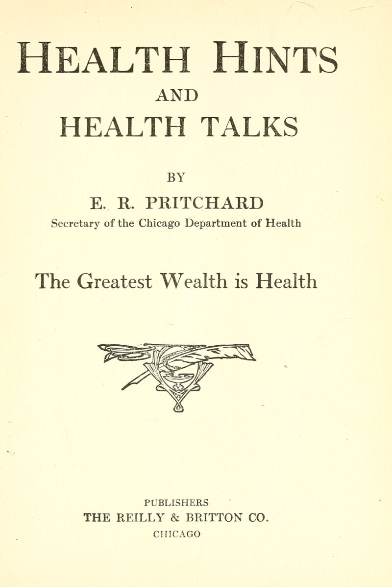 Health Hints AND HEALTH TALKS BY E. R. PRITCHARD Secretary of the Chicago Department of Health The Greatest Wealth is Health PUBLISHERS THE REILLY & BRITTON CO. CHICAGO