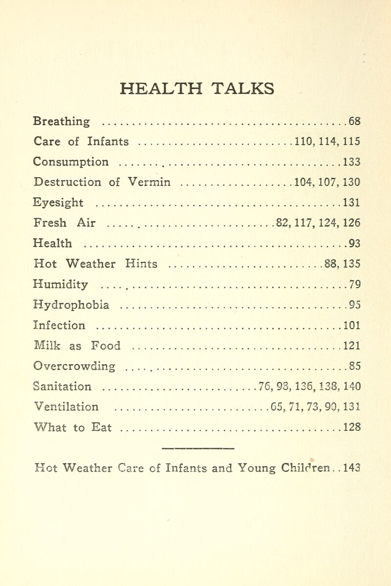 Breathing 68 Care of Infants 110, 114,115 Consumption 133 Destruction of Vermin 104,107,130 Eyesight 131 Fresh Air 82,117,124,126 Health 93 Hot Weather Hints 88, 135 Humidity 79 Hydrophobia 95 Infection 101 Milk as Food 121 Overcrowding 85 Sanitation 76, 93,136,138,140 Ventilation 65, 71, 73, 90,131 What to Eat 128 Hot Weather Care of Infants and Young Children. .143