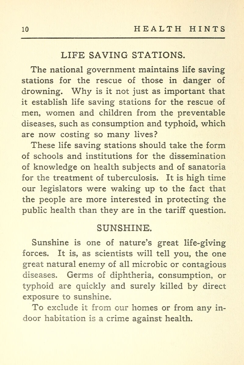 LIFE SAVING STATIONS. The national government maintains life saving stations for the rescue of those in danger of drowning. Why is it not just as important that it establish life saving stations for the rescue of men, women and children from the preventable diseases, such as consumption and typhoid, which are now costing so many lives? These life saving stations should take the form of schools and institutions for the dissemination of knowledge on health subjects and of sanatoria for the treatment of tuberculosis. It is high time our legislators were waking up to the fact that the people are more interested in protecting the public health than they are in the tariff question. SUNSHINE. Sunshine is one of nature's great life-giving forces. It is, as scientists will tell you, the one great natural enemy of all microbic or contagious diseases. Germs of diphtheria, consumption, or typhoid are quickly and surely killed by direct exposure to sunshine. To exclude it from our homes or from any in- door habitation is a crime against health.