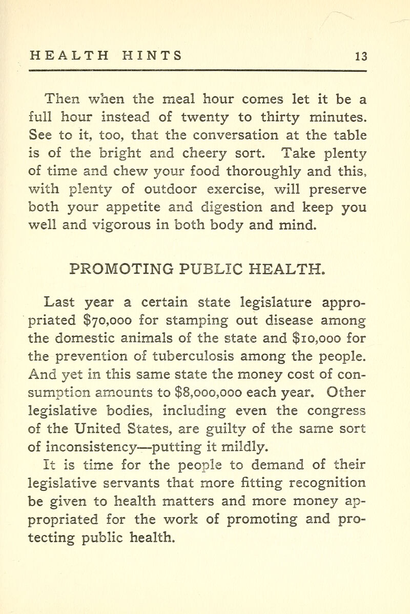 Then when the meal hour comes let it be a full hour instead of twenty to thirty minutes. See to it, too, that the conversation at the table is of the bright and cheery sort. Take plenty of time and chew your food thoroughly and this, with plenty of outdoor exercise, will preserve both your appetite and digestion and keep you well and vigorous in both body and mind. PROMOTING PUBLIC HEALTH. Last year a certain state legislature appro- priated $70,000 for stamping out disease among the domestic animals of the state and $10,000 for the prevention of tuberculosis among the people. And yet in this same state the money cost of con- sumption amounts to $8,000,000 each year. Other legislative bodies, including even the congress of the United States, are guilty of the same sort of inconsistency—putting it mildly. It is timxe for the people to demand of their legislative servants that more fitting recognition be given to health matters and more money ap- propriated for the work of promoting and pro- tecting public health.