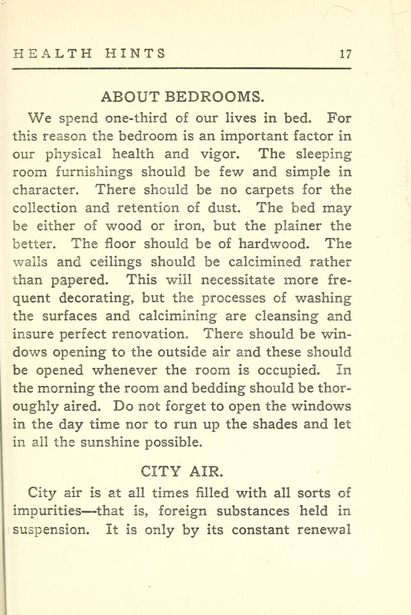 ABOUT BEDROOMS. We spend one-third of our lives in bed. For this reason the bedroom is an important factor in our physical health and vigor. The sleeping room furnishings should be few and simple in character. There should be no carpets for the collection and retention of dust. The bed may be either of wood or iron, but the plainer the better. The floor should be of hardwood. The walls and ceilings should be calcimined rather than papered. This will necessitate more fre- quent decorating, but the processes of washing the surfaces and calcimining are cleansing and insure perfect renovation. There should be win- dows opening to the outside air and these should be opened whenever the room is occupied. In the morning the room and bedding should be thor- oughly aired. Do not forget to open the windows in the day time nor to run up the shades and let in ail the sunshine possible. CITY AIR. City air is at all times filled with all sorts of impurities—that is, foreign substances held in suspension. It is only by its constant renewal