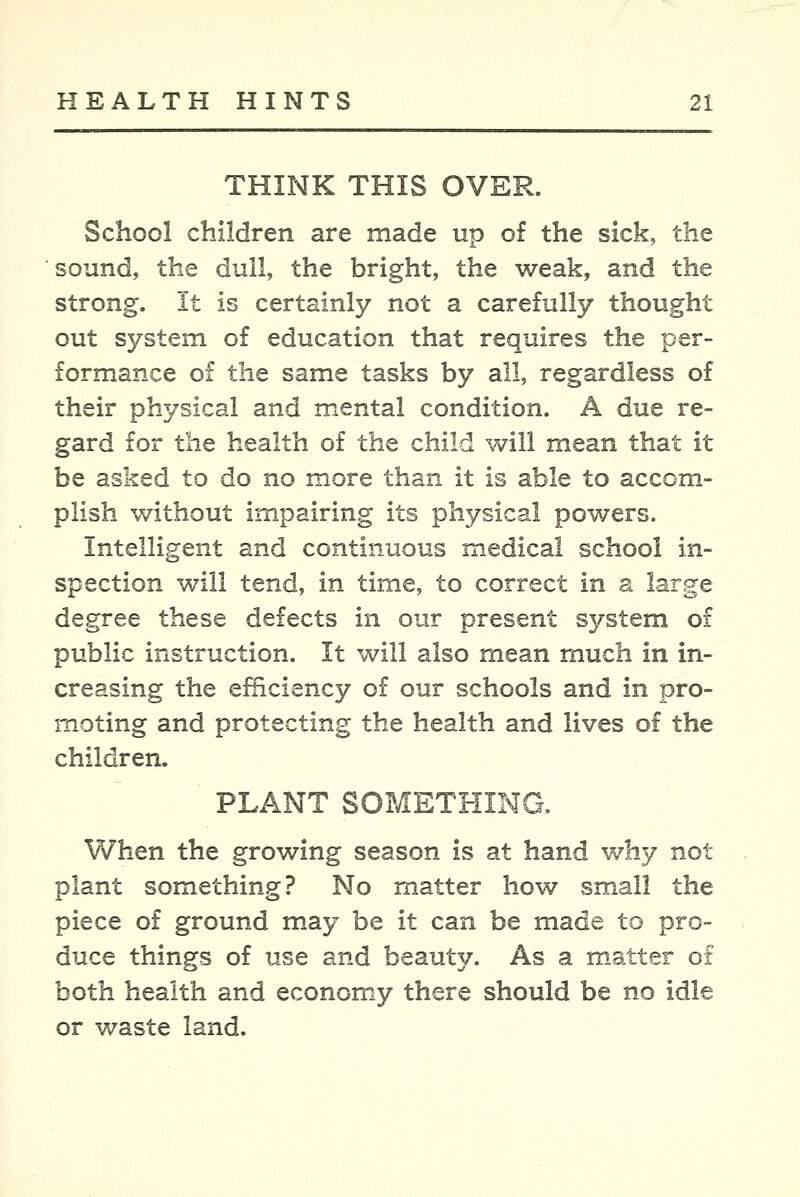 THINK THIS OVER. School children are made up o£ the sick, the sound, the dull, the bright, the weak, and the strong. It is certainly not a carefully thought out system of education that requires the per- formance of the same tasks by all, regardless of their physical and mental condition. A due re- gard for the health of the child will mean that it be asked to do no more than it is able to accom- plish without impairing its physical powers. Intelligent and continuous medical school in- spection will tend, in time, to correct in a large degree these defects in our present system of public instruction. It will also mean much in in- creasing the efficiency of our schools and in pro- moting and protecting the health and lives of the children. PLANT SOMETHING, When the growing season is at hand why not plant something? No matter how small the piece of ground may be it can be made to pro- duce things of use and beauty. As a m.atter o£ both health and economy there should be no idle or waste land.