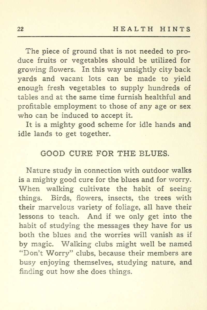 The piece of ground that is not needed to pro- duce fruits or vegetables should be utilized for growing flowers. In this way unsightly city back yards and vacant lots can be made to yield enough fresh vegetables to supply hundreds of tables and at the same time furnish healthful and profitable employment to those of any age or sex who can be induced to accept it. It is a mighty good scheme for idle hands and idle lands to get together. GOOD CURE FOR THE BLUES. Nature study in connection with outdoor walks is a mighty good cure for the blues and for worry. V/hen walking cultivate the habit of seeing things. Birds, flowers, insects, the trees with their marvelous variety of foliage, all have their lessons to teach. And if we only get into the habit of studying the messages they have for us both the blues and the worries will vanish as if by magic. Walking clubs might well be named Don't Worry clubs, because their members are busy enjoying themselves, studying nature, and finding out how she does things.