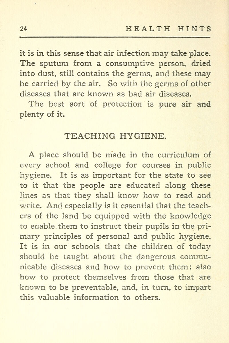 it is in this sense that air infection may take place. The sputum from a consumptive person, dried into dust, still contains the germs, and these may- be carried by the air. So with the germs of other diseases that are known as bad air diseases. The best sort of protection is pure air and plenty of it. TEACHING HYGIENE. A place should be made in the curriculum of every school and college for courses in public hygiene. It is as important for the state to see to it that the people are educated along these lines as that they shall know how to read and write. And especially is it essential that the teach- ers of the land be equipped with the knowledge to enable them to instruct their pupils? in the pri- mary principles of personal and public hygiene. It is in our schools that the children of today should be taught about the dangerous commu- nicable diseases and hov>7 to prevent them; also how to protect themselves from those that are known to be preventable, and, in turn, to impart this valuable information to others.