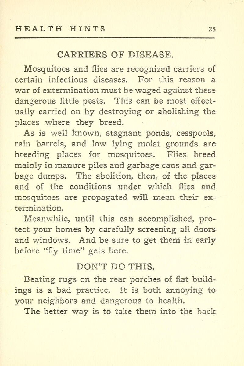 CARRIERS OF DISEASE. Mosquitoes and flies are recognized carriers of certain infectious diseases. For this reason a war of extermination must be waged against these dangerous little pests. This can be most effect- ually carried on by destroying or abolishing the places where they breed. As is well known, stagnant ponds, cesspools, rain barrels, and lov/ lying moist grounds are breeding places for mosquitoes. Flies breed mainly in manure piles and garbage cans and gar- bage dumps. The abolition, then, of the places and of the conditions under which flies and mosquitoes are propagated will mean their ex- termination. Meanwhile, until this can accomplished, pro- tect your homes by carefully screening all doors and v/indows. And be sure to get them in early before fly time gets here. DON'T DO THIS. Beating rugs on the rear porches of flat build- ings is a bad practice. It is both annoying to your neighbors and dangerous to health. The better v/ay is to take them into the back