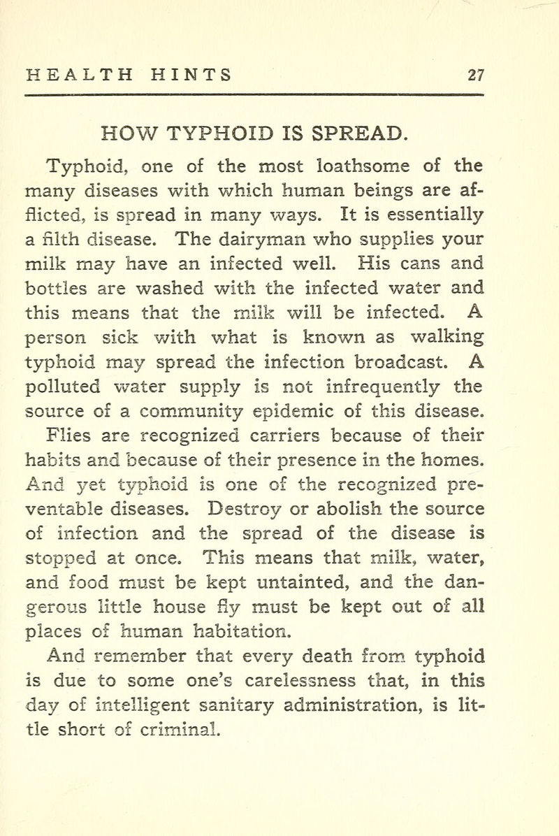 HOW TYPHOID IS SPREAD. Typhoid, one of the most loathsome of the many diseases with v^^hich human beings are af- flicted, is spread in many ways. It is essentially a nlth disease. The dairyman who supplies your milk may have an infected well. His cans and bottles are washed with the infected water and this means that the milk will be infected. A person sick with what is known as walking typhoid may spread the infection broadcast. A polluted water supply is not infrequently the source of a com.munity epidemic of this disease. Flies are recognized carriers because of their habits and because of their presence in the homes. And yet typhoid is one of the recognized pre- ventable diseases. Destroy or abolish the source of infection and the spread of the disease is stopped at once. This means that milk, water, and food must be kept untainted, and the dan- gerous little house fly must be kept out of all places of human habitation. And remember that every death from, typhoid is due to some one's carelessness that, in this day of intelligent sanitary administration, is lit- tle short of criminal.