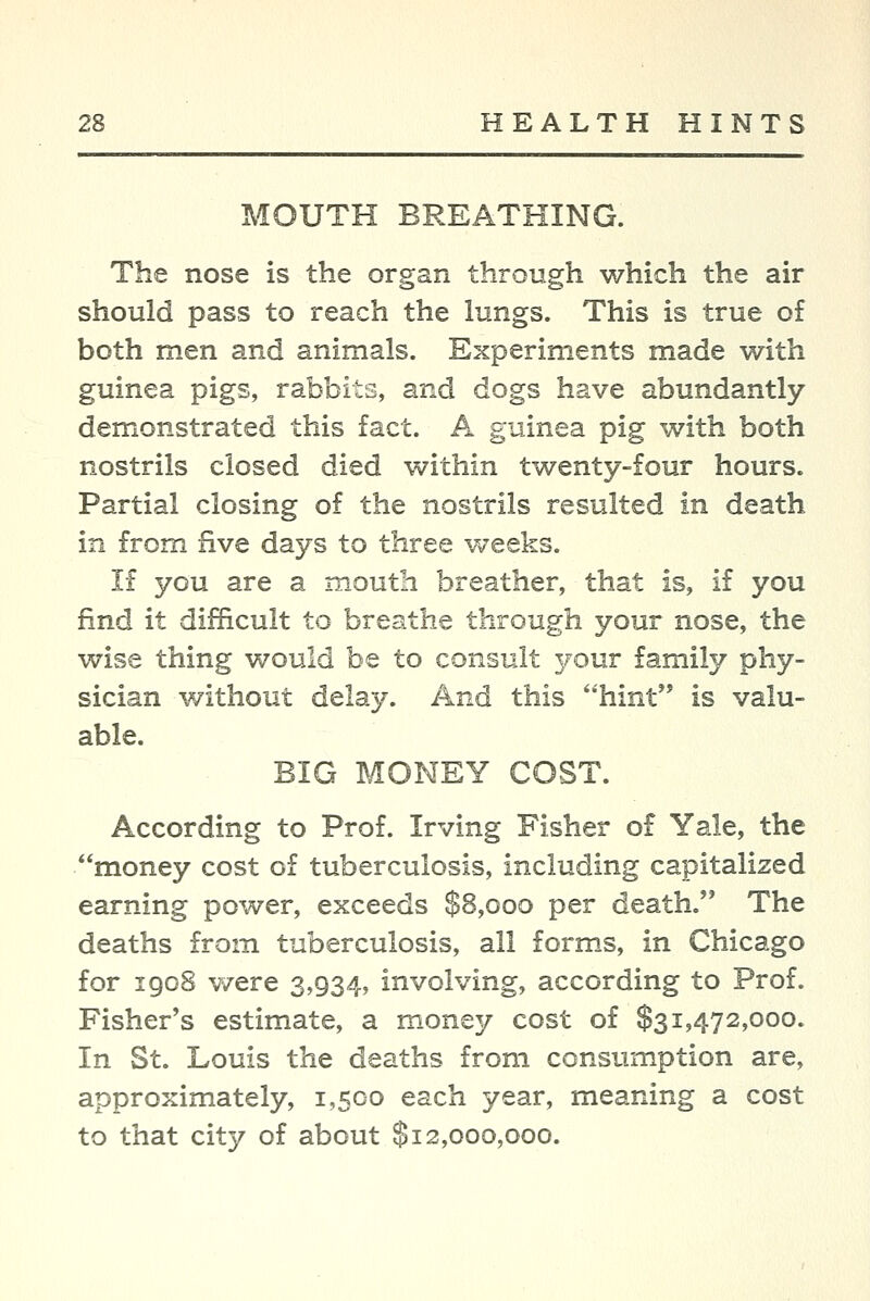 MOUTH BREATHING. The nose is the organ through which the air should pass to reach the lungs. This is true of both men and animals. Experiments made with guinea pigs, rabbits, and dogs have abundantly- demonstrated this fact. A guinea pig with both nostrils closed died within twenty-four hours. Partial closing of the nostrils resulted in death in from five days to three weeks. If you are a mouth breather, that is, if you find it difficult to breathe through your nose, the wise thing would be to consult 3/our family phy- sician without delay. And this ''hint is valu- able. BIG MONEY COST. According to Prof. Irving Fisher of Yale, the money cost of tuberculosis, including capitalized earning power, exceeds $8,000 per death. The deaths from tuberculosis, all forms, in Chicago for 1908 were 3,934, involving, according to Prof. Fisher's estimate, a money cost of $31,472,000. In St. Louis the deaths from consiu-nption are, approximately, 1,500 each year, meaning a cost to that city of about $12,000,000.