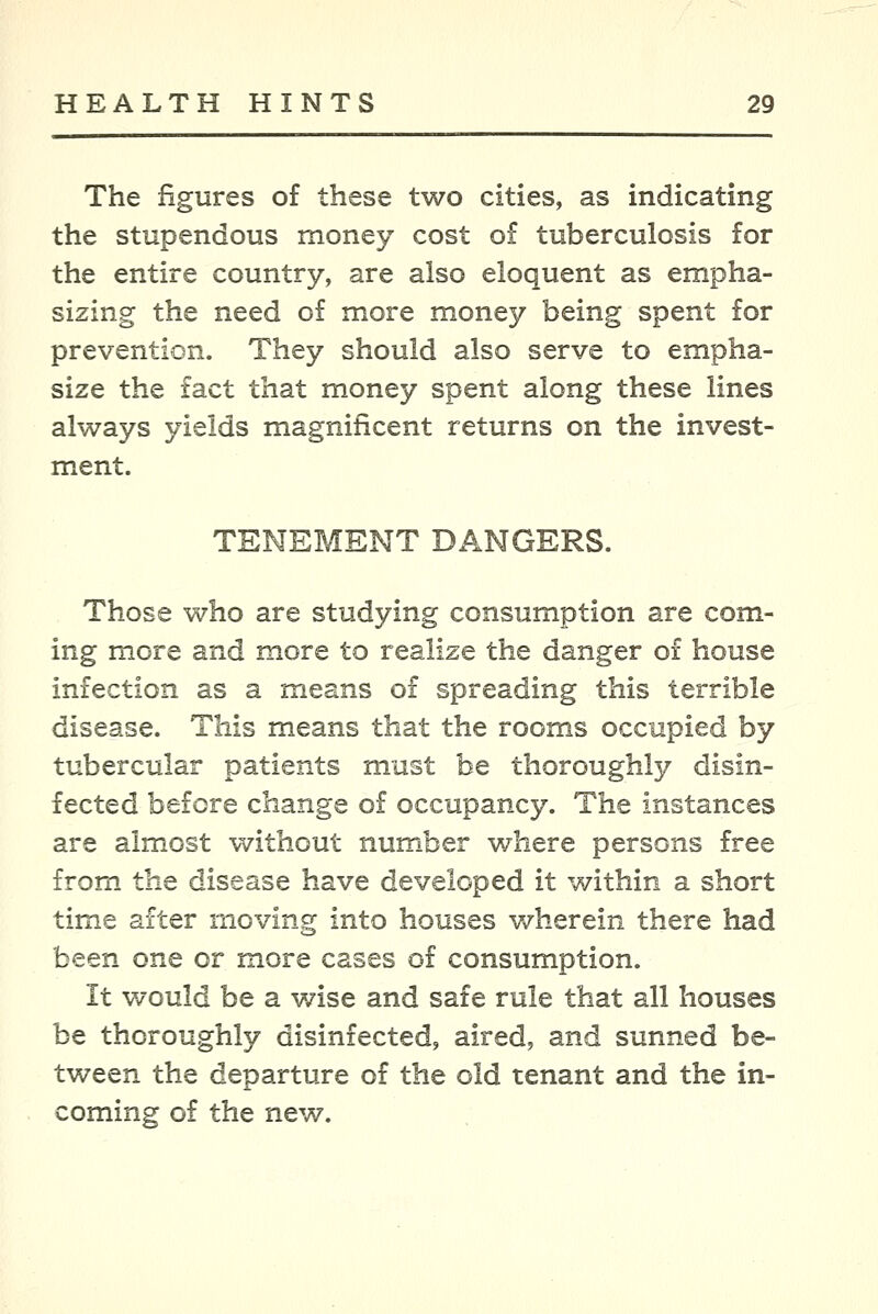 The figures of these two cities, as indicating the stupendous money cost of tuberculosis for the entire country, are also eloquent as empha- sizing the need of more money being spent for prevention. They should also serve to empha- size the fact that money spent along these lines always yields magnificent returns on the invest- ment. TENEMENT DANGERS. Those who are studying consumption are com- ing more and more to realize the danger of house infection as a means of spreading this terrible disease. This means that the rooms occupied by tubercular patients must be thoroughly disin- fected before change of occupancy. The instances are almost without number where persons free from the disease have developed it within a short time after moving into houses wherein there had been one or more cases of consumption. It would be a v/ise and safe rule that all houses be thoroughly disinfected, aired, and sunned be- tween the departure of the old tenant and the in- coming of the new.