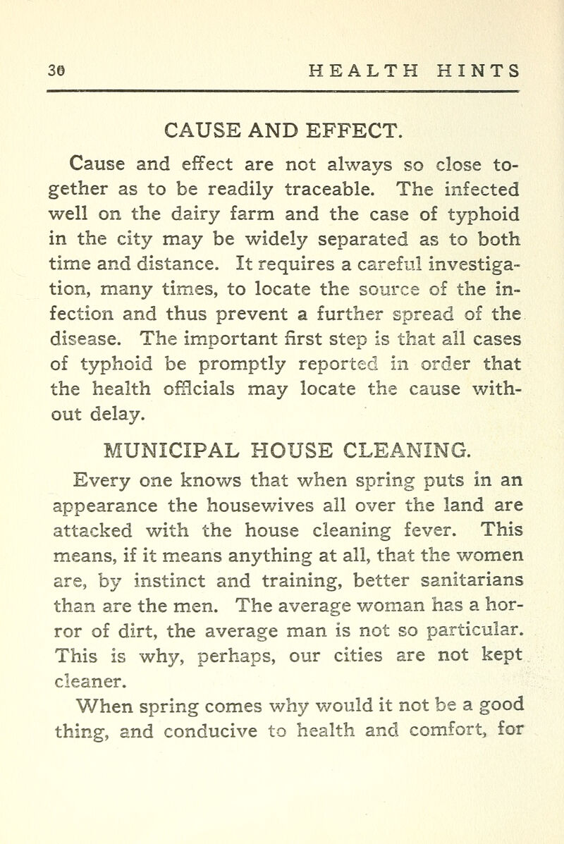 CAUSE AND EFFECT. Cause and effect are not always so close to- gether as to be readily traceable. The infected well on the dairy farm and the case of typhoid in the city may be widely separated as to both time and distance. It requires a carefiil investiga- tion, many times, to locate the source of the in- fection and thus prevent a further spread of the disease. The important first step is that all cases of typhoid be promptly reported in order that the health ofiicials may locate the cause with- out delay. MUNICIPAL HOUSE CLEANING. Every one knows that when spring puts in an appearance the housewives all over the land are attacked with the house cleaning fever. This means, if it means anything at all, that the women are, by instinct and training, better sanitarians than are the men. The average woman has a hor- ror of dirt, the average man is not so particular. This is why, perhaps, our cities are not kept cleaner. When spring comes why would it not be a good thing, and conducive to health and comfort, for