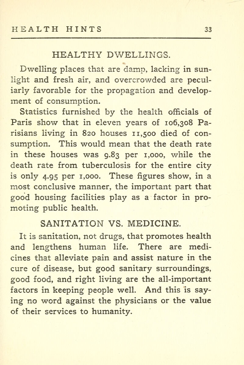 HEALTHY DWELLINGS. Dwelling places that are damp, lacking in sun- light and fresh air, and overcrowded are pecul- iarly favorable for the propagation and develop- ment of consum.ption. Statistics furnished by the health officials of Paris show that in eleven years of 106,308 Pa- risians living in 820 houses 11,500 died of con- sumption. This would mean that the death rate in these houses was 9.83 per 1,000, while the death rate from tuberculosis for the entire city is only 4.95 per 1,000. These figures show, in a most conclusive manner, the important part that good housing facilities play as a factor in pro- moting public health. SANITATION VS. MEDICINE. It is sanitation, not drugs, that promotes health and lengthens human life. There are medi- cines that alleviate pain and assist nature in the cure of disease, but good sanitary surroundings, good food, and right living are the all-important factors in keeping people well. And this is say- ing no word against the physicians or the value of their services to humanity.