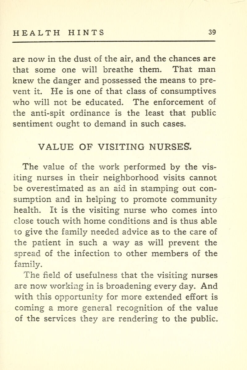 are now in the dust of the air, and the chances are that some one will breathe them. That man knew the danger and possessed the means to pre- vent it. He is one of that class of consumptives who will not be educated. The enforcement of the anti-spit ordinance is the least that public sentiment ought to demand in such cases. VALUE OF VISITING NURSES. The value of the work performed by the vis- iting nurses in their neighborhood visits cannot be overestimated as an aid in stamping out con- sumption and in helping to promote community health. It is the visiting nurse who comes into close touch with home conditions and is thus able to give the family needed advice as to the care of the patient in such a way as will prevent the spread of the infection to other members of the family. The field of usefulness that the visiting nurses are now working in is broadening every day. And with this opportunity for more extended effort is coming a more general recognition of the value of the services they are rendering to the public.