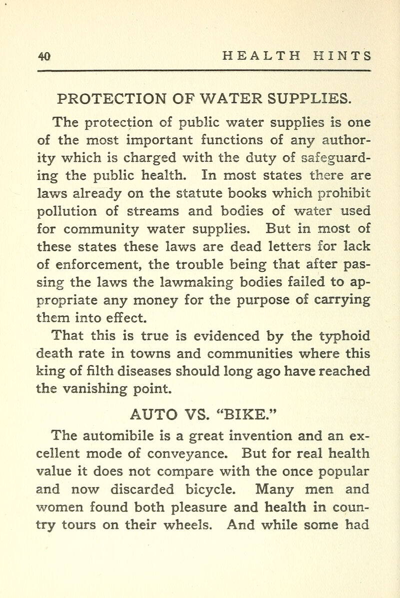 PROTECTION OF WATER SUPPLIES. The protection of public water supplies is one of the most important functions of any author- ity which is charged with the duty of safeguard- ing the public health. In most states there are laws already on the statute books which prohibit pollution of streams and bodies of water used for community water supplies. But in most of these states these laws are dead letters for lack of enforcement, the trouble being that after pas- sing the laws the lawmaking bodies failed to ap- propriate any money for the purpose of carrying them into effect. That this is true is evidenced by the typhoid death rate in towns and communities where this king of filth diseases should long ago have reached the vanishing point. AUTO VS. BIKE. The automibile is a great invention and an ex- cellent mode of conveyance. But for real health value it does not compare with the once popular and now discarded bicycle. Many men and women found both pleasure and health in coun- try tours on their wheels. And while some had