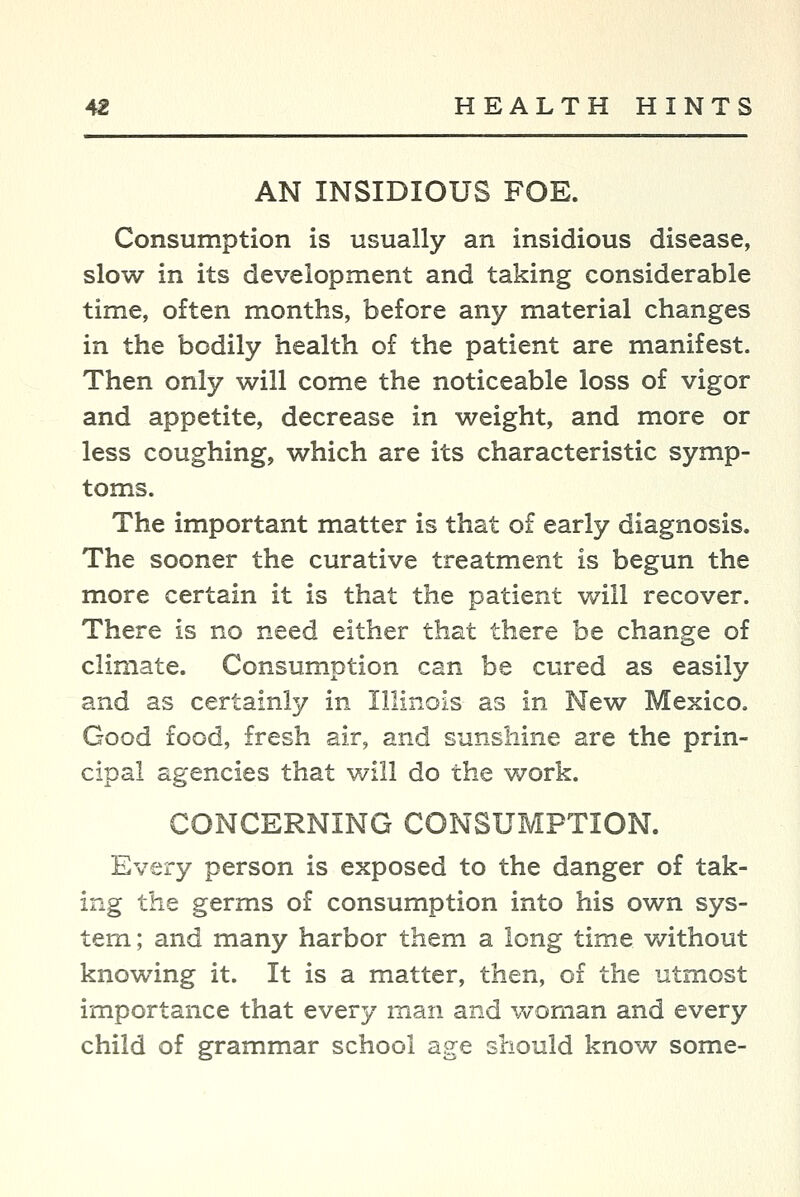 AN INSIDIOUS FOE. Consumption is usually an insidious disease, slow in its development and taking considerable time, often months, before any material changes in the bodily health of the patient are manifest. Then only will come the noticeable loss of vigor and appetite, decrease in weight, and more or less coughing, which are its characteristic symp- toms. The important matter is that of early diagnosis. The sooner the curative treatment is begun the more certain it is that the patient will recover. There is no need either that there be change of climate. Consumption can be cured as easily and as certainly in Illinois as in New Mexico. Good food, fresh air, and sunshine are the prin- cipal agencies that will do the work. CONCERNING CONSUMPTION. Every person is exposed to the danger of tak- ing the germs of consumption into his own sys- tem ; and many harbor them a long time without knowing it. It is a matter, then, of the utmost importance that every man and woman and every child of grammar school age should know some-