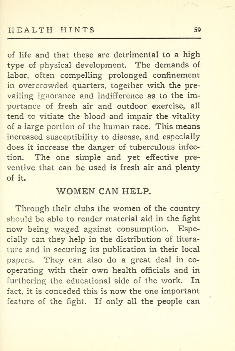 of life and that these are detrimental to a high type of physical development. The demands of labor, often compelling prolonged confinement in overcrowded quarters, together with the pre- vailing ignorance and indifference as to the im- portance of fresh air and outdoor exercise, all tend to vitiate the blood and impair the vitality of a large portion of the human race. This means increased susceptibility to disease, and especially does it increase the danger of tuberculous infec- tion. The one simple and yet effective pre- ventive that can be used is fresh air and plenty of it. WOMEN CAN HELP. Through their clubs the women of the country should be able to render material aid in the fight now being waged against consumption. Espe- cially can they help in the distribution of litera- ture and in securing its publication in their local papers. They can also do a great deal in co- operating with their own health officials and in furthering the educational side of the work. In fact, it is conceded this is now the one important feature of the fight. If only all the people can