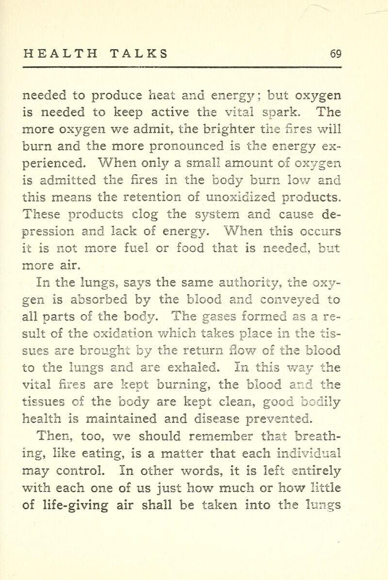 needed to produce heat and energ}^; but oxygen is needed to keep active the vital spark. The more oxygen we admit, the brighter the fires will burn and the more pronounced is the energy ex- perienced. When only a small amount of ox37gen is admitted the fires in the body burn lov/ and this means the retention o£ unoxidized products. These products clog the system and cause de- pression and lack of energy. When this occurs it is not more fuel or food that is needed, but more air. In the lungs, says the same authority, the 0x3/- gQTi is absorbed by the blood and conveyed to all parts of the body. The gases formed as a re- sult of the oxidation which takes place in the tis- sues are brought by the return flow 01 the blood to the lungs and are exhaled. In this way the vital fires are kept burning, the blood and the tissues of the body are kept clean, good bodily health is maintained and disease prevented. Then, too, we should remember that breath- ing, like eating, is a matter that each individual may control. In other v/ords, it is left entirely w^ith each one of us just how much or how little of life-giving air shall be taken into the lungs