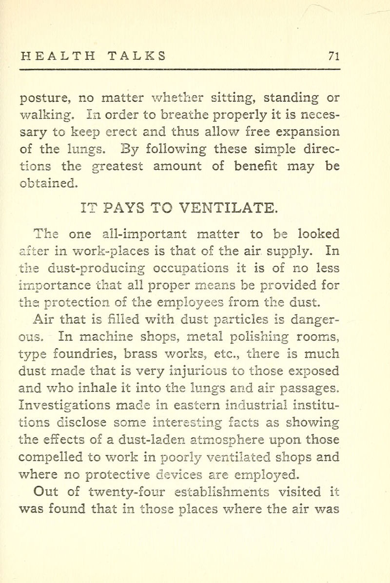 posture, no matter whether sitting, standing or walking. In order to breathe properly it is neces- sary to keep erect and thus allow free expansion o£ the lungs. By following these simple direc- tions the greatest amount of benefit may be obtained. IT PAYS TO VENTILATE. The one all-important matter to be looked after in work-places is that of the air supply. In the dust-producing occupations it is of no less importance that all proper means be provided for ths protection of the employees from the dust. Air that is filled with dust particles is danger- ous. In machine shops, metal polishing rooms, type foundries, brass works, etc., there is much dust made that is very injurious to those exposed and who inhale it into the lungs and air passages. Investigations made in eastern industrial institu- tions disclose some interesting facts as showing the effects of a dust-laden atmosphere upon those compelled to work in poorly ventilated shops and where no protective devices are employed. Out of twenty-four establishments visited it was found that in those places where the air was