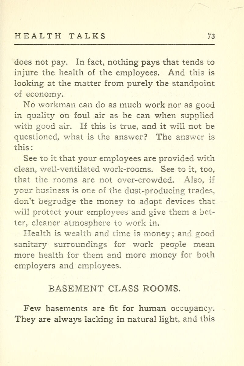 does not pay. In fact, nothing pays that tends to injure the health of the employees. And this is looking at the matter from purely the standpoint of economy. No v/orkman can do as much work nor as good in quality on foul air as he can when supplied v/ith good air. If this is true, and it will not be questioned, what is the answer? The answer is this: See to it that your employees are provided with clean, well-ventilated work-rooms. See to it, too, that the rooms are not over-crowded. Also, if your business is one of the dust-producing trades, don't begrudge the money to adopt devices that will protect your employees and give them a bet- ter, cleaner atmosphere to work in. Health is wealth and time is money; and good sanitar}/ surroundings for work people mean- more health for them and more money for both employers and employees. BASEMENT CLASS ROOMS. Few basements are fit for human occupancy. They are always lacking in natural light, and this