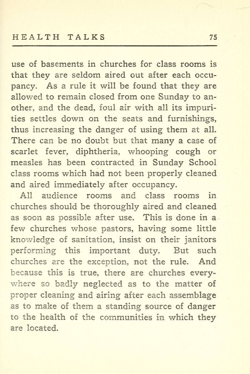 use of basements in churches for class rooms is that they are seldom aired out after each occu- pancy. As a rule it will be found that they are allowed to remain closed from one Sunday to an- other, and the dead, foul air with all its impuri- ties settles down on the seats and furnishings, thus increasing the danger of using them at all. There can be no doubt but that many a case of scarlet fever, diphtheria, whooping cough or measles has been contracted in Sunday School class rooms which had not been properly cleaned and aired immediately after occupancy. All audience rooms and class rooms in churches should be thoroughly aired and cleaned as soon as possible after use. This is done in a fev/ churches v/hose pastors, having some little knowledge of sanitation, insist on their janitors performing this important duty. But such churches are the exception, not the rule. And because this is true, there are churches every- v/here so badly neglected as to the matter of proper cleaning and airing after each assemblage as to make of them a standing source of danger to the health of the communities in which they are located.