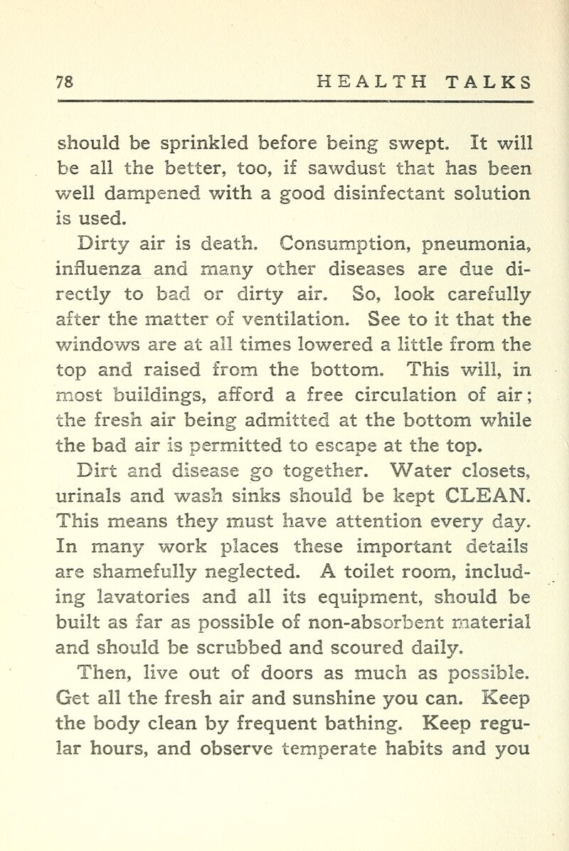 should be sprinkled before being swept. It will be all the better, too, if sawdust that has been well dampened with a good disinfectant solution is used. Dirty air is death. Consumption, pneumonia, influenza and many other diseases are due di- rectly to bad or dirty air. So, look carefully after the matter of ventilation. See to it that the windows are at all times lowered a little from the top and raised from the bottom. This will, in most buildings, afford a free circulation of air; the fresh air being admitted at the bottom while the bad air is permitted to escape at the top. Dirt and disease go together. Water closets, urinals and wash sinks should be kept CLEAN. This means they must have attention every day. In man};' work places these important details are shamefully neglected. A toilet room, includ- ing lavatories and all its equipment, should be built as far as possible of non-absorbent material and should be scrubbed and scoured daily. Then, live out of doors as much as possible. Get all the fresh air and sunshine you can. Keep the body clean by frequent bathing. Keep regu- lar hours, and observe temperate habits and you