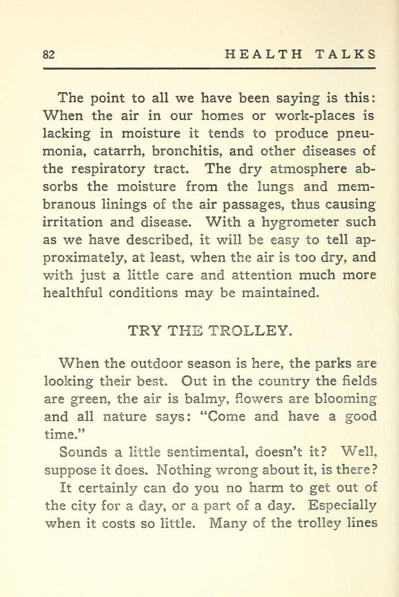 The point to all we have been saying is this: When the air in our homes or work-places is lacking in moisture it tends to produce pneu- monia, catarrh, bronchitis, and other diseases o£ the respiratory tract. The dry atmosphere ab- sorbs the moisture from the lungs and mem- branous linings of the air passages, thus causing irritation and disease. With a hygrometer such as we have described, it will be easy to tell ap- proximately, at least, when the air is too dry, and with just a little care and attention much more healthful conditions may be maintained. TRY THE TROLLEY. When the outdoor season is here, the parks are looking their best. Out in the country the fields are green, the air is balmy, flowers are blooming and all nature says: *'Come and have a good time, Sounds a little sentimental, doesn't it? Well, suppose it does. Nothing wrong about it, is there? It certainly can do you no harm to get out of the city for a day, or a part of a day. Especially when it costs so little. Many of the trolley lines