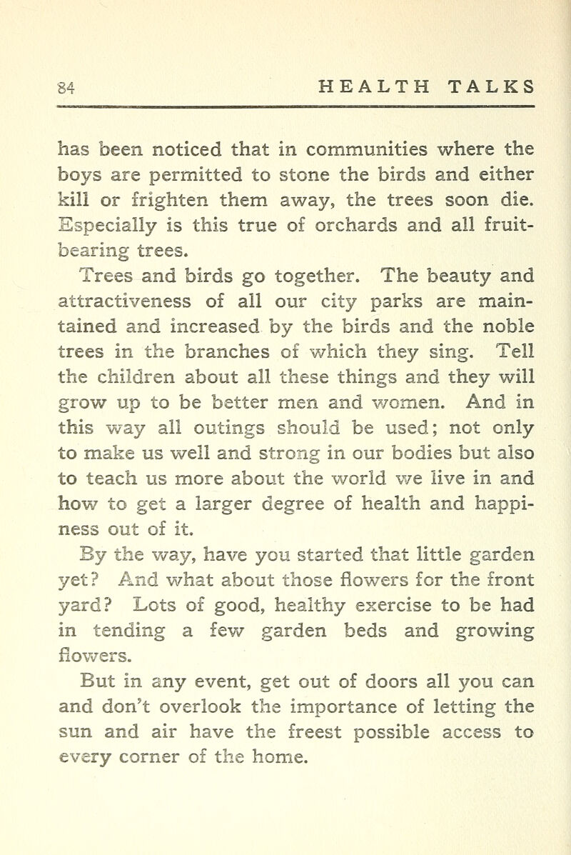 has been noticed that in communities where the boys are permitted to stone the birds and either kill or frighten them away, the trees soon die. Especially is this true of orchards and all fruit- bearing trees. Trees and birds go together. The beauty and attractiveness of all our city parks are main- tained and increased by the birds and the noble trees in the branches of v/liich they sing. Tell the children about all these things and they will grow up to be better men and women. And in this way all outings should be used; not only to make us well and strong in our bodies but also to teach us more about the world we live in and how to get a larger degree of health and happi- ness out of it. By the way, have you started that little garden yet? And what about those flowers for the front yard? Lots of good, healthy exercise to be had in tending a few garden beds and growing fiov^^ers. But in any event, get out of doors all you can and don't overlook the importance of letting the sun and air have the freest possible access to every corner of the home.