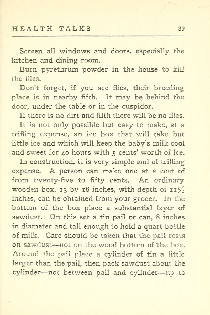 Screen all windows and doors, especially the kitchen and dining room. Burn pyrethrum powder in the house to kill the flies. Don't forget, if you see flies, their breeding place is in nearby fifth. It may be behind the door, under the table or in the cuspidor. If there is no dirt and filth there will be no flies. It is not only possible but easy to make, at a trifling expense, an ice box that will take but little ice and which will keep the baby's milk cool and sweet for 40 hours with 5 cents' worth of ice. In construction, it is very simple and of trifling expense. A person can make one at a cost of from twenty-five to fifty cents. An ordinary wooden box, 13 by 18 inches, with depth of 11% inches, can be obtained from your grocer. In the bottom of the box place a substantial layer of sawdust. On this set a tin pail or can, 8 inches in diameter and tall enough to hold a quart bottle of milk. Care should be taken that the pail rests on sawdust—not on the wood bottom of the box. Around the pail place a cylinder of tin a little larger than the pail, then pack sawdust about the cylinder—not betv/een pail and cylinder^—up to