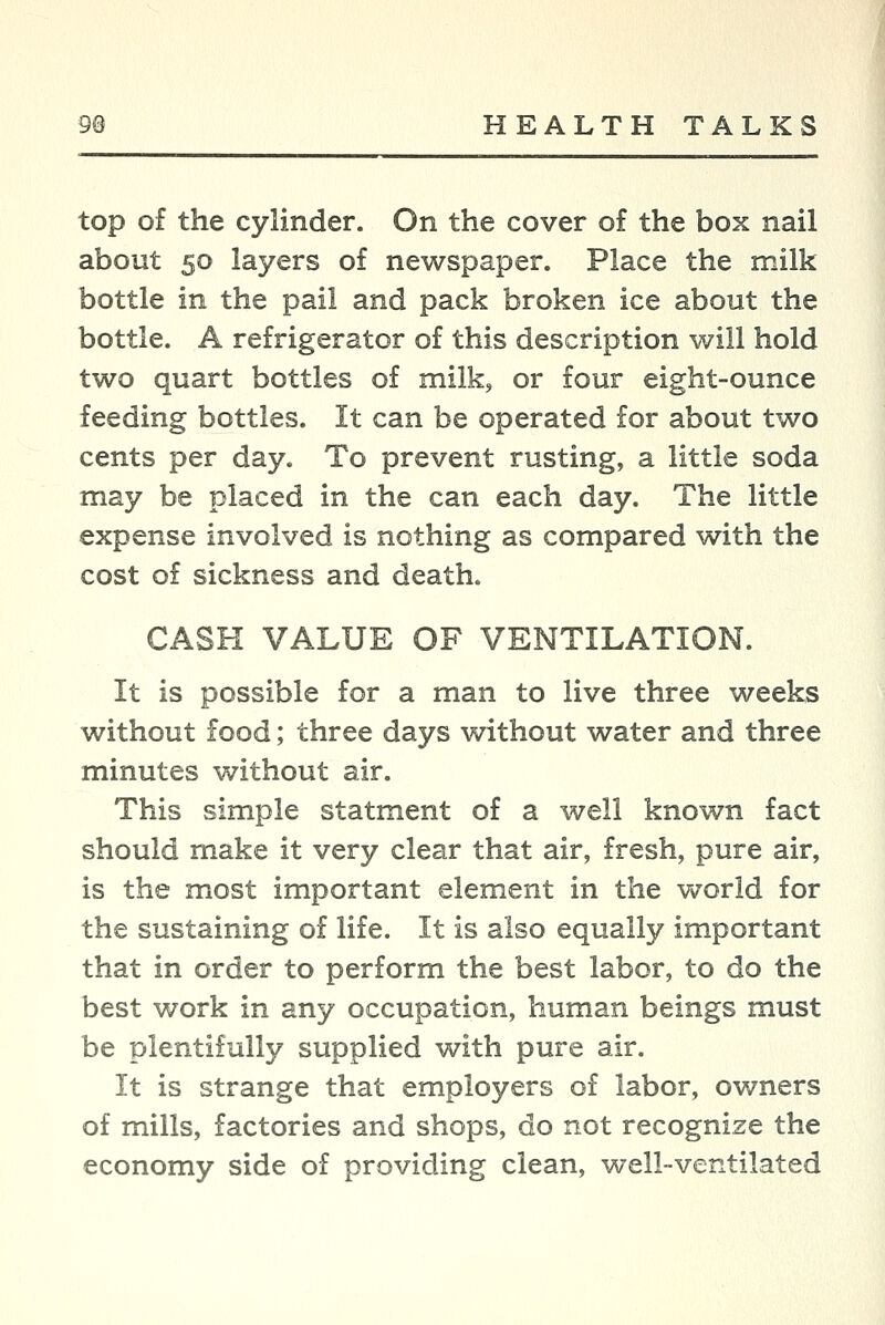 top of the cylinder. On the cover of the box nail about 50 layers of newspaper. Place the milk bottle in the pail and pack broken ice about the bottle. A refrigerator of this description will hold two quart bottles of milk, or four eight-ounce feeding bottles. It can be operated for about two cents per day. To prevent rusting, a little soda may be placed in the can each day. The little expense involved is nothing as compared with the cost of sickness and death. CASH VALUE OF VENTILATION. It is possible for a man to live three weeks without food; three days without water and three minutes without air. This simple statment of a well known fact should make it very clear that air, fresh, pure air, is the most important element in the world for the sustaining of life. It is also equally important that in order to perform the best labor, to do the best work in any occupation, human beings must be plentifully supplied with pure air. It is strange that employers of labor, owners of mills, factories and shops, do not recognize the economy side of providing clean, well-ventilated