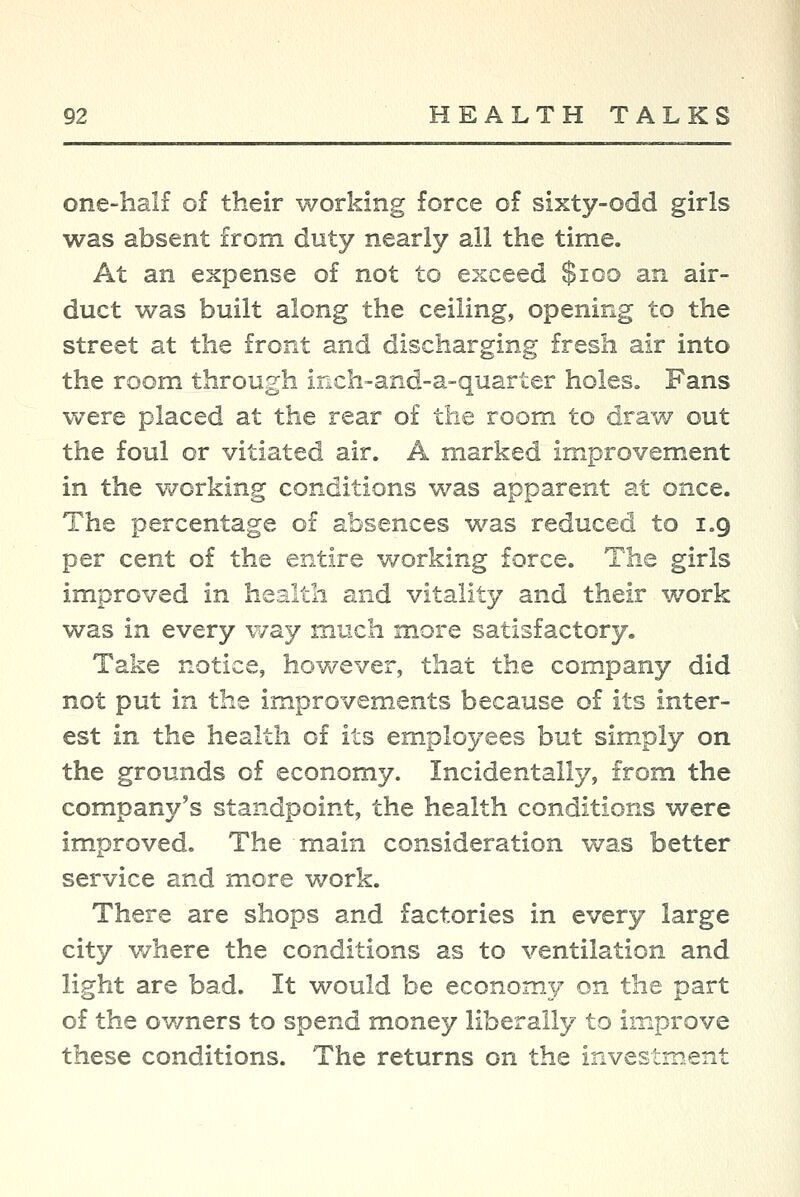 one-half o£ their working force of sixty-odd girls was absent from duty nearly all the time. At an expense of not to exceed $ioo an air- duct was built along the ceiling, opening to the street at the front and discharging fresh air into the room through inch-and-a-quarter holes. Fans were placed at the rear o£ the room to draw out the foul or vitiated air. A marked improvement in the working conditions was apparent at once. The percentage of absences was reduced to 1.9 per cent of the entire working force. The girls improved in health and vitality and their work was in every way much more satisfactory. Take notice, hov^ever, that the company did not put in the improvements because of its inter- est in the health of its employees but simply on the grounds of economy. Incidentally, from the company's standpoint, the health conditions were improved. The main consideration was better service and more work. There are shops and factories in every large city v/here the conditions as to ventilation and light are bad. It would be economy on the part of the owners to spend money liberally to iir^prove these conditions. The returns on the investment