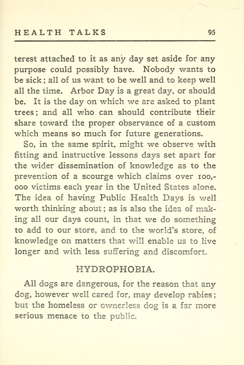terest attached to it as any day set aside for any purpose could possibly have. Nobody wants to be sick; all of us want to be well and to keep well all the time. Arbor Day is a great day, or should be. It is the day on which we are asked to plant trees; and all who can should contribute tHeir share toward the proper observance of a custom which means so much for future generations. So, in the same spirit, might we observe with fitting and instructive lessons days set apart for the wider dissemination of knowledge as to the prevention of a scourge which claims over loo,- ooo victims each year in the United States alone. The idea of having Public Health Days is v/ell worth thinking about; as is also the idea of mak- ing all our days count, in that we do something to add to our store, and to the world's store, of knowledge on matters that will enable us to live longer and with less sufTering and discom.fort. HYDROPHOBIA. All dogs are dangerous, for the reason that any dog, however well cared for, may develop rabies; but the homeless or ownerless dog is a far more serious menace to the public.