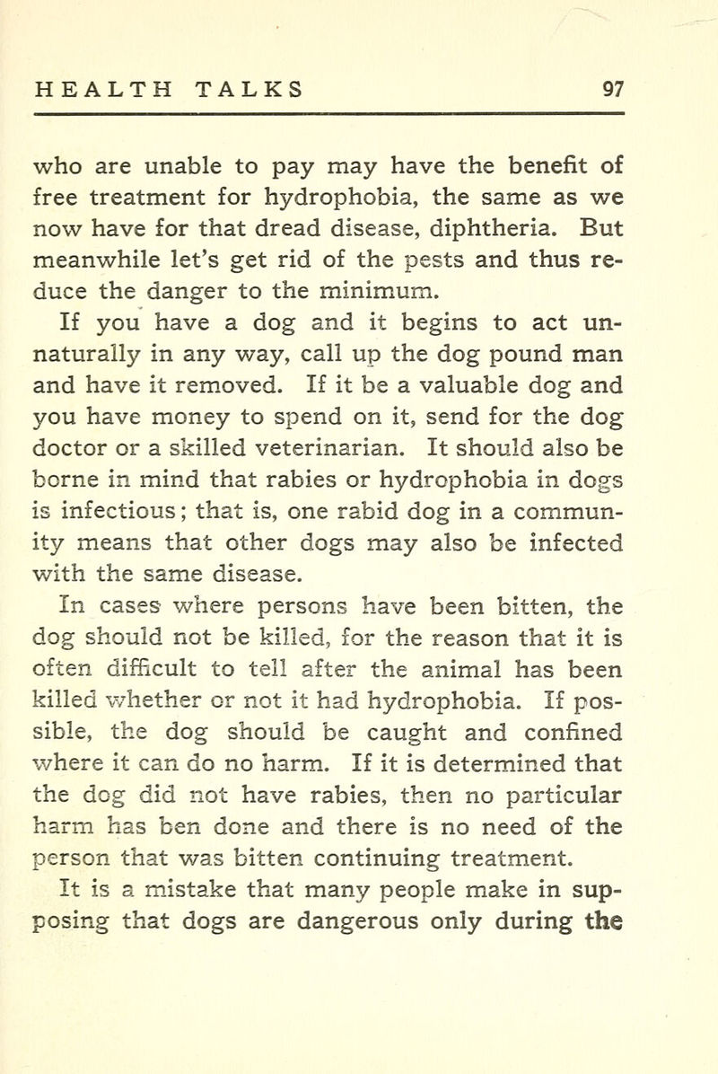 who are unable to pay may have the benefit of free treatment for hydrophobia, the same as we now have for that dread disease, diphtheria. But meanwhile let's get rid of the pests and thus re- duce the danger to the minimum. If you have a dog and it begins to act un- naturally in any way, call up the dog pound man and have it removed. If it be a valuable dog and you have money to spend on it, send for the dog doctor or a skilled veterinarian. It should also be borne in mind that rabies or hydrophobia in dogs is infectious; that is, one rabid dog in a commun- ity means that other dogs may also be infected with the same disease. In cases where persons have been bitten, the dog should not be killed, for the reason that it is often difficult to tell after the animal has been killed whether or not it had hydrophobia. If pos- sible, the dog should be caught and confined v/here it can do no harm. If it is determined that the dog did not have rabies, then no particular harm has ben done and there is no need of the person that was bitten continuing treatment. It is a mistake that many people make in sup- posing that dogs are dangerous only during the