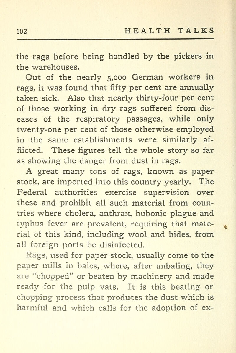 the rags before being handled by the pickers in the warehouses. Out of the nearly 5,000 German workers in rags, it was found that fifty per cent are annually taken sick. Also that nearly thirty-four per cent of those working in dry rags suffered from dis- eases of the respiratory passages, while only twenty-one per cent of those otherwise employed in the same establishments were similarly af- flicted. These figures tell the whole story so far as showing the danger from dust in rags. A great many tons of rags, known as paper stock, are imported into this country yearly. The Federal authorities exercise supervision over these and prohibit all such material from coun- tries where cholera, anthrax, bubonic plague and typhus fever are prevalent, requiring that mate- rial of this kind, including wool and hides, from all foreign ports be disinfected. Rags, used for paper stock, usually come to the paper mills in bales, where, after unbaling, they are chopped or beaten by machinery and made ready for the pulp vats. It is this beating or chopping process that produces the dust which is harmful and which calls for the adoption of ex-