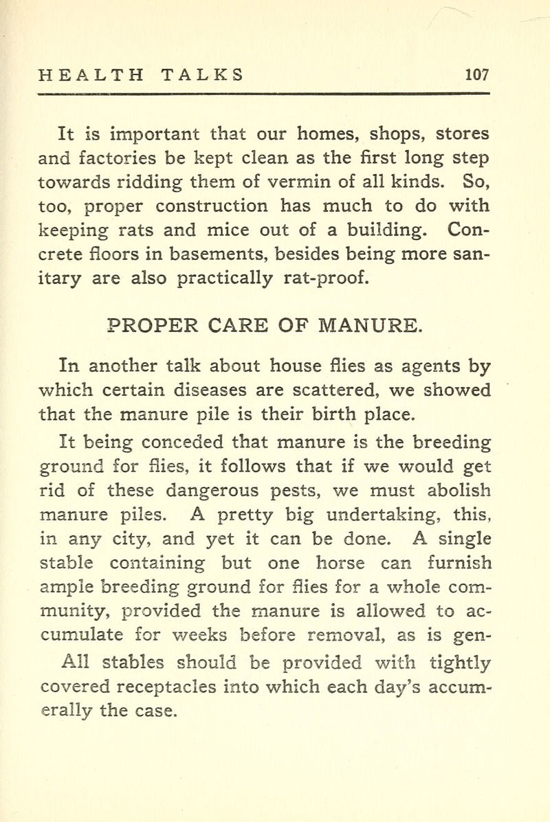 It is important that our homes, shops, stores and factories be kept clean as the first long step towards ridding them of vermin of all kinds. So, too, proper construction has much to do with keeping rats and mice out of a building. Con- crete floors in basements, besides being more san- itary are also practically rat-proof. PROPER CARE OF MANURE. In another talk about house flies as agents by which certain diseases are scattered, we showed that the manure pile is their birth place. It being conceded that manure is the breeding ground for flies, it follows that if we would get rid of these dangerous pests, we must abolish manure piles. A pretty big undertaking, this, in any city, and yet it can be done. A single stable containing but one horse can furnish ample breeding ground for flies for a whole com- munity, provided the manure is allowed to ac- cumulate for weeks before removal, as is gen- All stables should be provided with tightly covered receptacles into which each day's accum- erally the case.