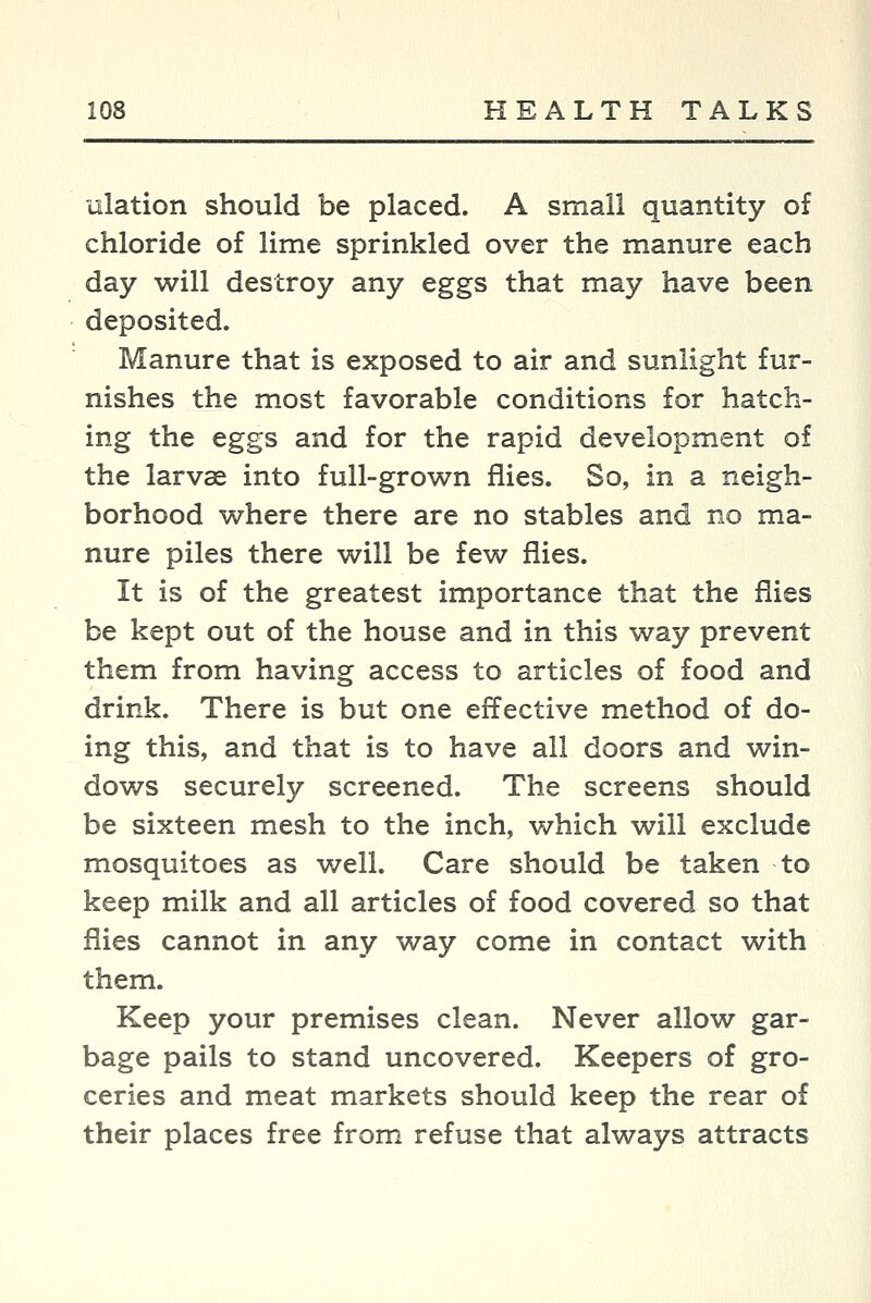 ulation should be placed. A small quantity of chloride of lime sprinkled over the manure each day will destroy any eggs that may have been deposited. Manure that is exposed to air and sunlight fur- nishes the most favorable conditions for hatch- ing the eggs and for the rapid development of the larvae into full-grown flies. So, in a neigh- borhood where there are no stables and no ma- nure piles there will be few flies. It is of the greatest importance that the flies be kept out of the house and in this way prevent them from having access to articles of food and drink. There is but one effective method of do- ing this, and that is to have all doors and win- dows securely screened. The screens should be sixteen mesh to the inch, which will exclude mosquitoes as well. Care should be taken to keep milk and all articles of food covered so that flies cannot in any way come in contact with them. Keep your premises clean. Never allow gar- bage pails to stand uncovered. Keepers of gro- ceries and meat markets should keep the rear of their places free from refuse that always attracts