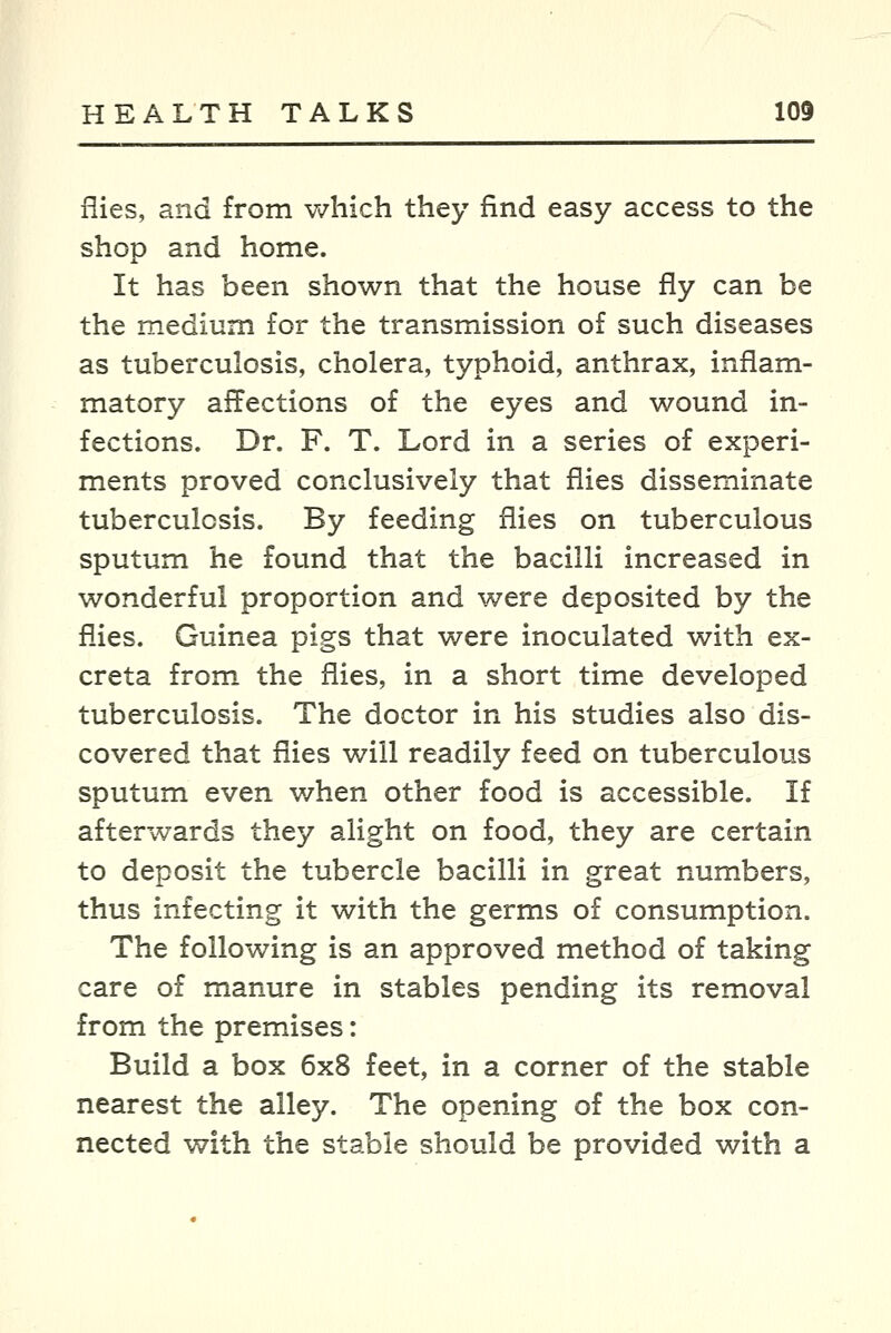 flies, and from v^^hich they find easy access to the shop and home. It has been shown that the house fly can be the medium for the transmission of such diseases as tuberculosis, cholera, typhoid, anthrax, inflam- matory affections of the eyes and wound in- fections. Dr. F. T. Lord in a series of experi- ments proved conclusively that flies disseminate tuberculosis. By feeding flies on tuberculous sputum he found that the bacilli increased in wonderful proportion and were deposited by the fl-ies. Guinea pigs that were inoculated with ex- creta from the flies, in a short time developed tuberculosis. The doctor in his studies also dis- covered that flies will readily feed on tuberculous sputum even v/hen other food is accessible. If afterwards they alight on food, they are certain to deposit the tubercle bacilli in great numbers, thus infecting it with the germs of consumption. The following is an approved method of taking care of manure in stables pending its removal from the premises: Build a box 6x8 feet, in a corner of the stable nearest the alley. The opening of the box con- nected with the stable should be provided with a