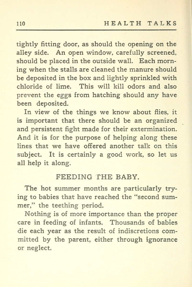 tightly fitting door, as should the opening on the alley side. An open window, carefully screened, should be placed in the outside wall. Each morn- ing when the stalls are cleaned the manure should be deposited in the box and lightly sprinkled with chloride of lime. This will kill odors and also prevent the eggs from hatching should any have been deposited. In view of the things we know about flies, it is important that there should be an organized and persistent fight made for their extermination. And it is for the purpose of helping along these lines that we have offered another talk on this subject. It is certainly a good work, so let us all help it along. FEEDING THE BABY. The hot summer months are particularly try- ing to babies that have reached the second sum- mer, the teething period. Nothing is of more importance than the proper care in feeding of infants. Thousands of babies die each year as the result of indiscretions com- mitted by the parent, either through ignorance or neglect.