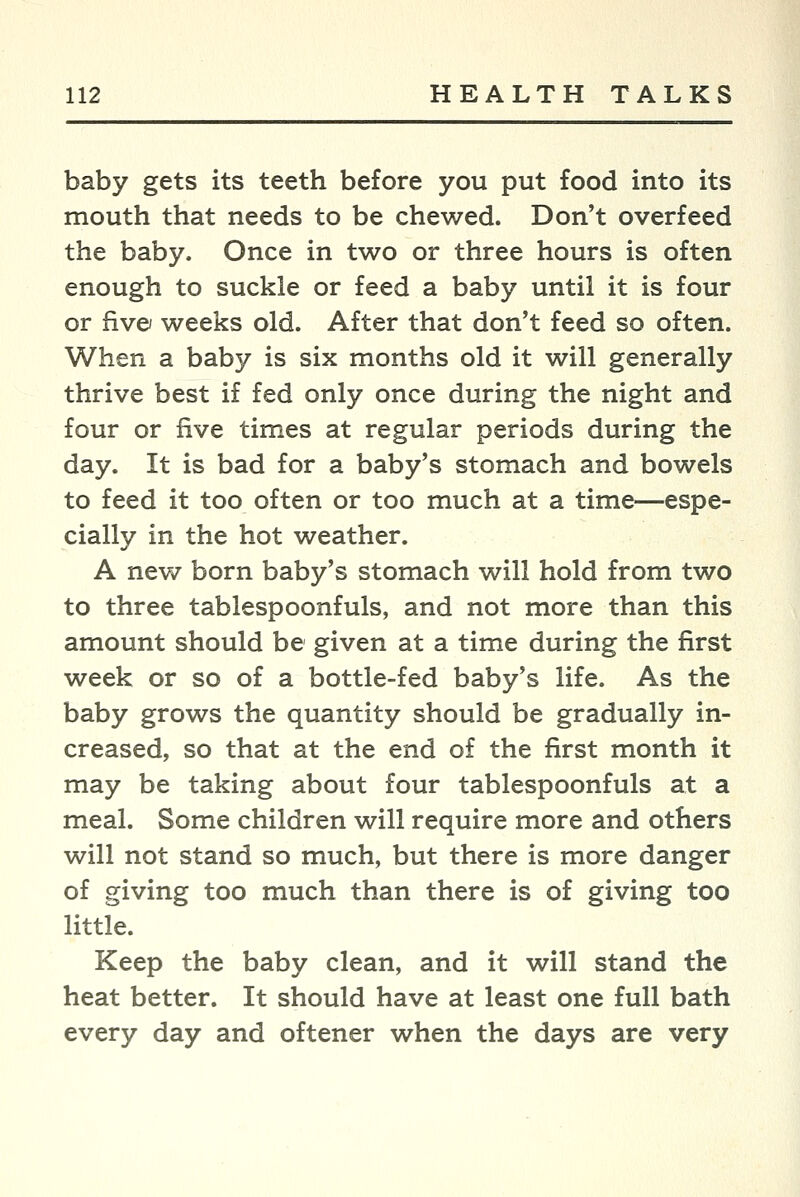 baby gets its teeth before you put food into its mouth that needs to be chewed. Don't overfeed the baby. Once in two or three hours is often enough to suckle or feed a baby until it is four or five/ weeks old. After that don't feed so often. When a baby is six months old it will generally thrive best if fed only once during the night and four or five times at regular periods during the day. It is bad for a baby's stomach and bowels to feed it too often or too much at a time—espe- cially in the hot weather. A new born baby's stomach will hold from two to three tablespoonfuls, and not more than this amount should be given at a time during the first week or so of a bottle-fed baby's life. As the baby grows the quantity should be gradually in- creased, so that at the end of the first month it may be taking about four tablespoonfuls at a meal. Some children will require more and others will not stand so much, but there is more danger of giving too much than there is of giving too little. Keep the baby clean, and it will stand the heat better. It should have at least one full bath every day and oftener when the days are very